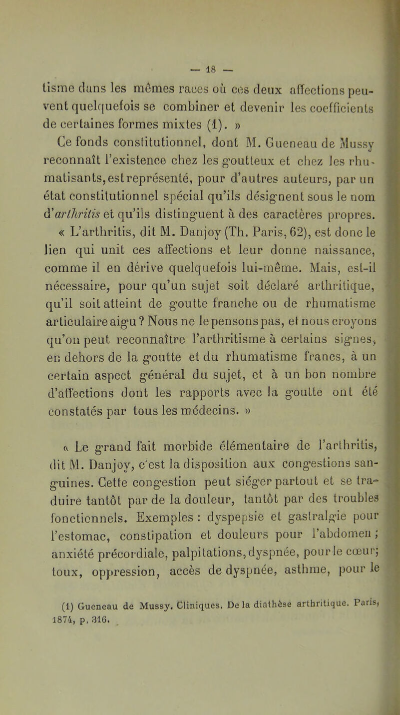 Usine dans les memes races où ces deux affections peu- vent quelquefois se combiner et devenir les coefficients de certaines formes mixtes (1). » Ce fonds constitutionnel, dont M. Gueneau de Mussy reconnaît l’existence chez les g-outteux et chez les rhu- matisants, est représenté, pour d’autres auteurs, par un état constitutionnel spécial qu’ils désig’nent sous le nom à'artliritis et qu’ils disting’uent à des caractères propres. « L’arthritis, dit M. Danjoy (Th. Paris, 62), est donc le lien qui unit ces affections et leur donne naissance, comme il en dérive quelquefois lui-rnême. Mais, est-il nécessaire, pour qu’un sujet soit déclaré arthritique, qu’il soit atteint de g*outte franche ou de rhumatisme articulaire aig*u ? Nous ne le pensons pas, et nous croyons qu’on peut reconnaître l’arthritisme à certains sig’nes, en dehors de la g’outte et du rhumatisme francs, à un certain aspect g’énéral du sujet, et à un bon nombre d’affections dont les rapports avec la g-outte ont été constatés par tous les médecins. » (V Le g*rand fait morbide élémentaire de l’arthritis, dit M. Danjoy, c'est la disposition aux cong-estions san- g-uines. Cette cong’estion peut siég’er partout et se tra- duire tantôt par de la douleur, tantôt par des troubles fonctionnels. Exemples : dyspepsie et gastralg’ie pour l’estomac, constipation et douleurs pour l’abdomen ; anxiété précordiale, palpitations, dyspnée, pour le cœur; toux, oppression, accès de dyspnée, asthme, pour le (1) Gueneau de Mussy, Cliniques. De la diathèse arthritique. Paris, 1874, p. 316.