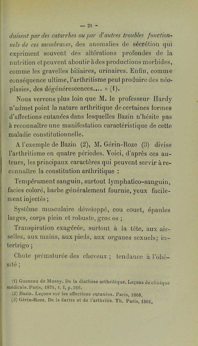 (biisent par des catarrhes ou par d'autres troubles fonction- 7iels de ces membranes, des anomalies de sécrétion qui expriment souvent des altérations profondes de la nutrition et peuvent aboutir à des productions morbides, comme les gravelles biliaires, urinaires. Enfin, comme 1 conséquence ultime, l’arthritisme peut produire des néo- plasies, des dég-énérescences.... » (1). Nous verrons plus loin que M. le professeur Hardy n'admet point la nature arthritique de certaines formes d’affections cutanées dans lesquelles Bazin n’hésite pas à reconnaître une manifestation caractéristique de cette maladie constitutionnelle. A l’exemple de Bazin (2), M. Gérin-Boze (3) divise l’arthritisme en quatre périodes. Voici, d’après ces au- teurs, les principaux caractères qui peuvent servir à re- connaître la constitution arthritique : Tempérament sang’uin, surtout lymphatico-sang-uin, faciès coloré, barbe g-énéralement fournie, yeux facile- ment injectés ; I Système musculaire développé, cou cûurt, épaules I larg’es, corps plein et robuste, g’ros os ; i Transpiration exag’érée, surtout à la tête, aux ais- i selles, aux mains, aux pieds, aux org*anes sexuels; in- : ter tri go ; Chute prématurée des cheveux ; tendance à l’obé- i SI té ; q) Queneau de Mussj. De la diathèse arthritique. Leçons de clinique ’i médicale. Paris, 1874, t. I, p. 316. (2) Bazin. Leçons sur les affections cutanées. Paris, 1868. i (3) Gérin-Roze. De la dartre et de l’arthritis. Th. Paris, 1861.