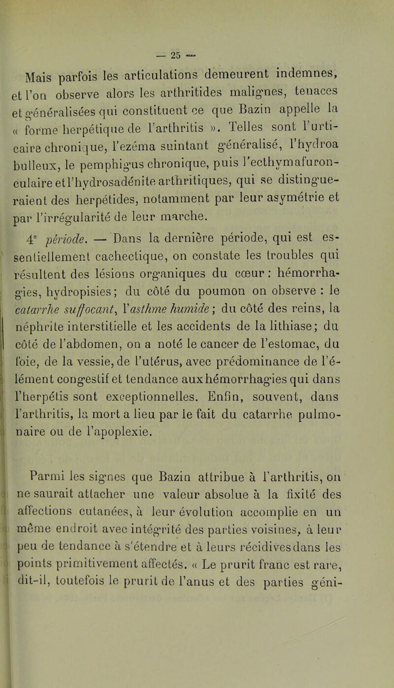 Mais parfois les articulations demeurent indemnes, et l’on observe alors les arthritides malig’nes, tenaces et o’énéralisées qui constituent ce que Bazin appelle la « forme herpétique de Tarthritis ». Telles sont l’urti- caire chronique, l’ezéma suintant g’énéralisé, l’hydroa bulleux, le pemphig’us chronique, puis Tecthymaturon- culaireetl’hydrosadénitearthritiques, qui se disting-ue- raient des herpétides, notamment par leur asymétrie et par l’irrégularité de leur marche. 4“ période, — Dans la dernière période, qui est es- sentiellement cachectique, on constate les troubles qui résultent des lésions organiques du cœur ; hémorrha- gies, hydropisies; du côté du poumon on observe : le catarrhe suffocant,, Xasthme humide \ du côté des reins, la néphrite interstitielle et les accidents de la lithiase; du côté de l’abdomen, on a noté le cancer de l’estomac, du foie, de la vessie, de l’utérus, avec prédominance de l’é- \ lément congestif et tendance aux hémorrhagies qui dans l’herpétis sont exceptionnelles. Enfin, souvent, dans i' l’arthritis, la mort a lieu par le fait du catarrhe pulmo- .1 naire ou de l’apoplexie. Parmi les signes que Bazin attribue à l’arthritis, on ) ne saurait attacher une valeur absolue à la fixité des 1 affections cutanées, à leur évolution accomplie en un î même endroit avec intégrité des parties voisines, à leur J peu de tendance à s'étendre et à leurs récidives dans les ; points primitivement affectés. « Le prurit franc est rare, 1 dit-il, toutefois le prurit de l’anus et des parties géni-
