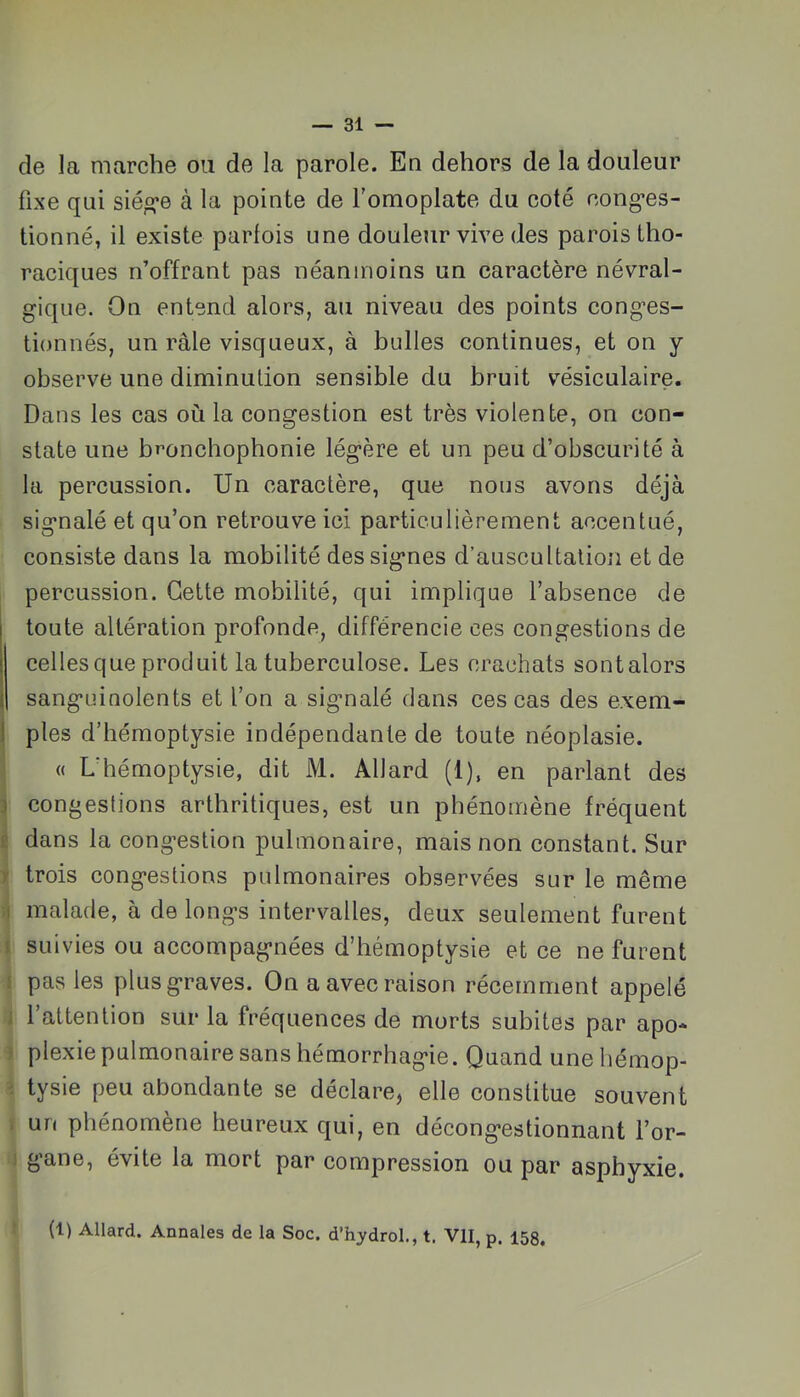 de la marche ou de la parole. En dehors de la douleur fixe qui siég-e à la pointe de l’omoplate du coté cong’es- tionné, il existe parfois une douleur vive des parois tho- raciques n’offrant pas néanmoins un caractère névral- gique. On entend alors, au niveau des points conges- tionnés, un râle visqueux, à bulles continues, et on y observe une diminution sensible du bruit vésiculaire. Dans les cas où la congestion est très violente, on con- state une bronchophonie légère et un peu d’obscurité à la percussion. Un caractère, que nous avons déjà signalé et qu’on retrouve ici particulièrement accentué, consiste dans la mobilité des signes d’auscultation et de percussion. Cette mobilité, qui implique l’absence de toute altération profonde, différencie ces congestions de celles que produit la tuberculose. Les crachats sontalors sanguinolents et l’on a signalé dans ces cas des exem- ples d’hémoptysie indépendante de toute néoplasie. « L'hémoptysie, dit M. Allard (1), en parlant des congestions arthritiques, est un phénomène fréquent dans la congestion pulmonaire, mais non constant. Sur trois congestions pulmonaires observées sur le même malade, à de longs intervalles, deux seulement furent suivies ou accompagnées d’hémoptysie et ce ne furent pas les plus graves. On a avec raison récemment appelé l’attention sur la fréquences de morts subites par apo- plexie pulmonaire sans hémorrhagie. Quand une hémop- tysie peu abondante se déclare, elle constitue souvent un phénomène heureux qui, en décongestionnant l’or- gane, évite la mort par compression ou par asphyxie. (1) Allard. Annales de la Soc. d’hydroL, t. VII, p. 158,