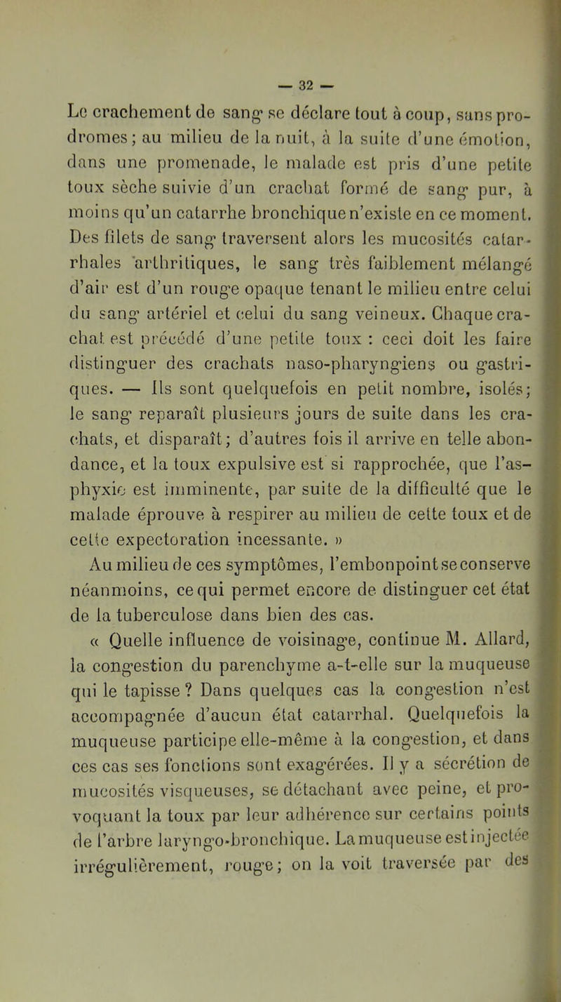 Lü crachement de sang- se déclare tout à coup, sans pro- I dromes ; au milieu de la nuit, à la suite d’une émotion, I dans une promenade, le malade est pris d’une petite I toux sèche suivie d’un crachat formé de sang- pur, à I moins qu’un catarrhe bronchique n’exisle en ce moment. I Des filets de sang* traversent alors les mucosités catar- ■ rhales arthritiques, le sang très faiblement mélangé I d’air est d’un rouge opaque tenant le milieu entre celui I du sang artériel et celui du sang veineux. Chaquecra- ■ chat est précédé d’une petite toux : ceci doit les faire I distinguer des crachats naso-pharyngiens ou gastri- I ques. — Ils sont quelquefois en petit nombre, isolés; ■ le sang reparaît plusieurs jours de suite dans les cra- ■ chats, et disparaît; d’autres fois il arrive en telle abon- ■ dance, et la toux expulsive est si rapprochée, que l’as- ■ phyxio est imminente, par suite de la difficulté que le fl malade éprouve à respirer au milieu de cette toux et de fl cette expectoration incessante. » fl Au milieu de ces symptômes, l’embonpointseconserve H néanmoins, ce qui permet encore de distinguer cet état I de la tuberculose dans bien des cas. ■ « Quelle influence de voisinag’e, continue M. Allard, B la congestion du parenchyme a-t-elle sur la muqueuse fl qui le tapisse? Dans quelques cas la congestion n’est fl: accompagnée d’aucun état catarrhal. Quelquefois la Hj muqueuse participe elle-même à la congestion, et dans fl; ces cas ses fonctions sont exag’érées. Il y a sécrétion de fl! mucosités visqueuses, se détachant avec peine, et pro- fl voquant la toux par leur adhérence sur certains points de l’arbre laryng*o*bronchique. La muqueuse est injectée ( irrégulièrement, rouge; on la voit traversée par des