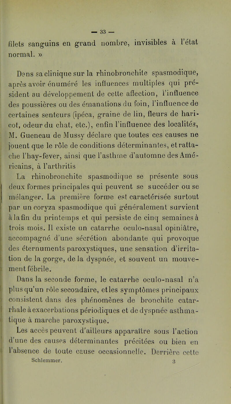 niets sang’uîns en grand nombre, invisibles à l’état normal. » Dans sa clinique sur la rhinobronchlte spasmodique, après avoir énuméré les influences multiples qui pré- sident au développement de celte affection, l’influence des poussières ou des émanations du foin, l’influence de certaines senteurs (ipéca, graine de lin, fleurs de hari- cot, odeur du chat, etc.), enfin l’influence des localités, M. Gueneau de Mussy déclare que toutes ces causes ne jouent que le rôle de conditions déterminantes, et ratta- che l’hay-fever, ainsi que l’asthme d’automne des Amé- ricains, à l’arthritis La rhinobronchite spasmodique se présente sous deux formes principales qui peuvent se succéder ou se mélanger. La première forme est caractérisée surtout par un coryza spasmodique qui généralement survient 1 à la fin du printemps et qui persiste de cinq semaines à t trois mois. Il existe un catarrhe oculo-nasal opiniâtre, i accompagné d’une sécrétion abondante qui provoque j des éternurnents paroxystiques, une sensation d’irrita-- i tion de la gorge, delà dyspnée, et souvent un mouve- 1 ment fébrile. Dans la seconde forme, le catarrhe oculo-nasal n’a I plus qu’un rôle secondaire, elles symptômes principaux I consistent dans des phénomènes de bronchite catar- i rhale àexacerbations périodiques et de dyspnée aslhma- i tique à marche paroxystique. Les accès peuvent d’ailleurs apparaître sous l’action d’une des causes déterminantes précitées ou bien en ; l’absence de toute cause occasionnelle. Derrière cette Schlemmer. 3