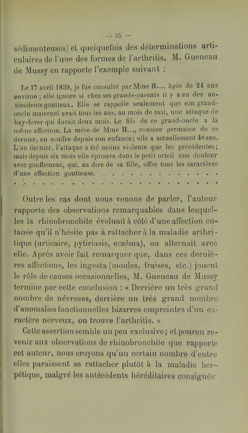 séflimenteuses) et c|uelcjuefois des déterminütions arti- culaires de l’une des formes de 1 arthritis. M. Gueneau de Mussy en rapporte l’exemple suivant ; Le 17 avril 1859, je fus consulté par Mme H..., âgée de 24 ans environ; elle ignore si chez ses grands-parents il y a eu des an- técédents goutteux. Elle se rappelle seulement que son grand- oncle maternel avait tous les ans, au mois de mai, une attaque de hay-fever qui durait deux mois. Le fils de ce grand-oncle a la même affection. La mère de Mme H..., cousine germaine de ce dernier, en souffre depuis son enfance; elle a actuellement48ans. L’an dernier, l’attaque a été moins violente que les précédentes; mais depuis six mois elle éprouve dans le petit orteil une douleur avec gonflement, qui, au dire de sa fille, offre tous les caractères d’une affection goutteuse f Outre les cas dont nous venons de parler, Fauteur rapporte des observations remarquables dans lesquel- les la rhinobronchite évoluait à côté d’une affection cu- ! tanée qu’il n’hésite pas à rattacher à la maladie artbri- j tique (urticaire, pytiriasis, eczéma), ou alternait avec I elle. Après avoir fait remarquer que, dans ces derniè- res affections, les ing’esta (moules, fraises, etc.) jouent le rôle de causes occasionnelles, M. Gueneau de Mussy termine par cette conclusion : « Derrière un très g’rand nombre de névroses, derrière un très g*rand nombre I d’anomalies fonctionnelles bizarres empreintes d’un ca- ractère nerveux, on trouve l’arthritis. » Cette assertion semble un peu exclusive; etpouren re- venir aux observations de rbinobroncbile que rapporte cet auteur, nous croyons qu’un certain nombre d’entre > elles paraissent se rattacher plutôt à la maladie ber- ; pétique, malg'ré les antécédents héréditaires consignés*