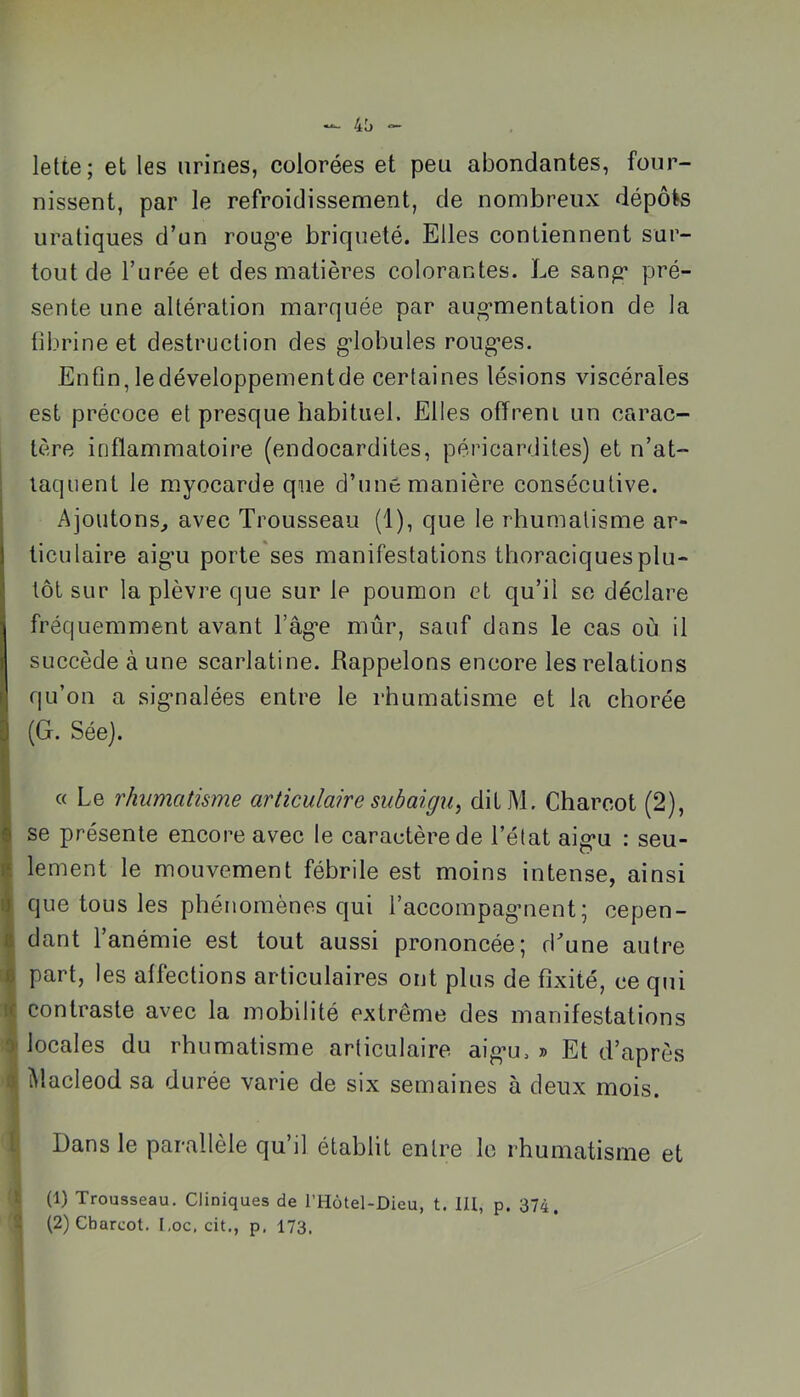 lette; et les urines, colorées et peu abondantes, four- nissent, par le refroidissement, de nombreux dépôts uraliques d’un roug’e briqueté. Elles contiennent sur- tout de l’urée et des matières colorantes. Le sang* pré- sente une altération marquée par aug’mentation de la fibrine et destruction des g'iobules roug*es. Enfin, le développement de certaines lésions viscérales est précoce et presque habituel. Elles offreni un carac- tère inflammatoire (endocardites, péricardites) et n’at- taquent le myocarde que d’uné manière consécutive. Ajoutons, avec Trousseau (1), que le rhumatisme ar- ticulaire aig*u porte ses manifestations thoraciques plu- tôt sur la plèvre que sur le poumon et qu’il se déclare fréquemment avant râg*e mûr, sauf dans le cas où il succède à une scarlatine. Rappelons encore les relations qu’on a sig’nalées entre le rhumatisme et la chorée (G. Sée). « Le rhumatisme articulaire subaigu^ ditM. Charcot (2), se présente encore avec le caractère de l’état aig*u : seu- lement le mouvement fébrile est moins intense, ainsi ij que tous les phénomènes qui l’accompagment^ cepen- ^ dant 1 anémie est tout aussi prononcée 5 d’’une autre J part, les affections articulaires ont plus de fixité, ce qui contraste avec la mobilité extrême des manifestations y locales du rhumatisme articulaire aig*u, » Et d’après à Macleod sa durée varie de six semaines à deux mois. l Dans le parallèle qu’il établit entre le rhumatisme et t (1) Trousseau, Cliniques de l’Hôtel-Dieu, t. lU, p. 374. 5 (2) Charcot. l,oc, cit,, p, 173,