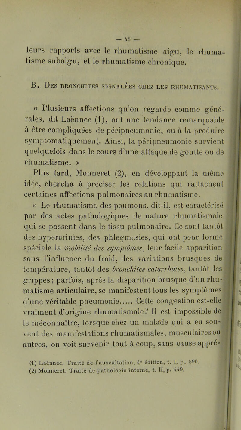 leurs rapports avec le rhumatisme aig*u, le rhuma- tisme SLibaig’u, et le rhumatisme chronique. B. Des bronchites signalées chez les rhumatisants. « Plusieurs affeetions qu’on reg'arde comme g’éné- rales, dit Laënnec (1), ont une tendance remarquable à être compliquées de péripneumonie, ou à la produire symptomatiquement. Ainsi, la péripneumonie survient quelquefois dans le cours d’une attaque de g’oulte ou de rhumatisme. » Plus tard, Monneret (2), en développant la même idée, chercha à préciser les relations qui rattachent certaines affeetions pulmonaires au rhumatisme, a Le rhumatisme des poumons, dit-il, est caractérisé par des actes patholoo’iques de nature rhumatismale qui se passent dans le tissu pulmonaire. Ce sont tantôt des hypercrinies, des phlegmiasies, qui ont pour forme spéciale la mobilité des symptômes, leur facile apparition sous l’influence du froid, des variations brusques de | température, tantôt des bronchites catarrhales^ tantôt des’ grippes; parfois, après la disparition brusque d’un rhu- matisme articulaire, se manifestent tous les symptômes d’une véritable pneumonie Cette congestion est-elle vraiment d’origine rhumatismale i* Il est impossible de le méconnaître, lorsque cliez un mahrde qui a eu sou- vent des manifestations rhumatismales, musculairesou autres, on voit survenir tout à coup, sans cause appré- (1) Laënnec. Traité de l’auscultation, 4® édition, t. I, p. 590, (2) Monneret. Traité de pathologie interne, t. II, p. 449.