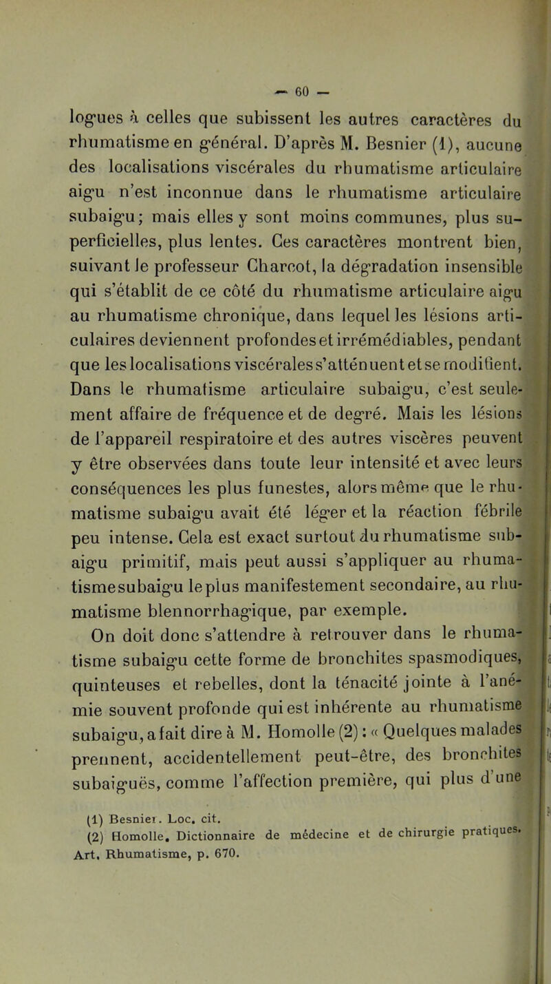 log*ues à celles que subissent les autres caractères du rhumatisme en g*énéral. D’après M. Besnier (1), aucune des localisations viscérales du rhumatisme articulaire aig*u n’est inconnue dans le rhumatisme articulaire subaig'u; mais elles y sont moins communes, plus su- perficielles, plus lentes. Ces caractères montrent bien, suivant le professeur Charcot, la dégradation insensible qui s’établit de ce côté du rhumatisme articulaire aig-u au rhumatisme chronique, dans lequel les lésions arti- culaires deviennent profondes et irrémédiables, pendant que les localisations viscérales s’atténuent et se moditîent. Dans le rhumatisme articulaire subaig'u, c’est seule- ment affaire de fréquence et de deg’ré. Mais les lésions de l’appareil respiratoire et des autres viscères peuvent y être observées dans toute leur intensité et avec leurs conséquences les plus funestes, alors même que le rhu- matisme subaig'u avait été lég'er et la réaction fébrile peu intense. Cela est exact surtout du rhumatisme sub- aig'u primitif, mais peut aussi s’appliquer au rhuma- tismesubaig'u le plus manifestement secondaire, au rhu- matisme blennorrhag'ique, par exemple. On doit donc s’attendre à retrouver dans le rhuma- tisme subaig'u cette forme de bronchites spasmodiques, quinteuses et rebelles, dont la ténacité jointe à l’ané- mie souvent profonde qui est inhérente au rhumatisme subaig'u, a fait dire à M. Homolle(2):« Quelques malades prennent, accidentellement peut-être, des bronchites subaig'uës, comme l’affection première, qui plus d’une (1) Besniei. Loc, cit. (2) Homolle, Dictionnaire de médecine et de chirurgie pratiques. Art, Rhumatisme, p. 670.