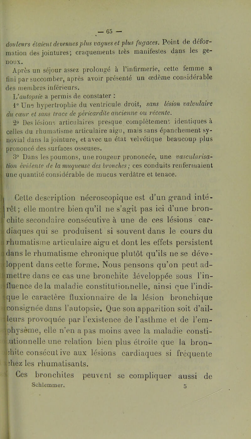 dovlexirs étaient devenues plus vagues et plus fugaces. Point de défor- mation des jointures ; craquements très manifestes dans les ge- noux. Après un séjour assez prolongé à l’inlirmerie, cette femme a fini par succomber, après avoir présente un œdeme considérable des membres inférieurs. L’autopsie a permis de constater : d° Une hypertrophie du ventricule droit, sans lésion valvulaire du cœur et sans trace de péricardite ancienne ou récente. I 2° Des lésions articulaires presque complètement identi([ues à I celles du rhumatisme articulaire aigu, mais sans épanchement sy- ^ novial dans la jointure, et avec un état velvétique beaucoup plus ] prononcé des surfaces osseuses. ï 3° Dans les poumons, une rougeur prononcée, une vascularisa- Ition évidente de la muqueuse des bronches; ces conduits renfermaient une quantité considérable de mucus verdâtre et tenace. Celte description nécroscopique est d’un g’rand inté- rêt; elle montre bien qu’il ne s’ag*it pas ici d’une bron- chite secondaire consécutive à une de ces lésions car- >i diaques qui se produisent si souvent dans le cours du d rhumatisme articulaire aig*u et dont les effets persistent ^dans le rhumatisme chronique plutôt qu’ils ne se déve- rdoppent dans cette forme. Nous pensons qu’on peut ad- limettre dans ce cas une bronchite développée sous l’in- sfluencedela maladie constitulionnelle, ainsi que l’indi- sque le caractère fluxionnaire de la lésion bronchique “|consigmée dans l’autopsie. Que son apparition soit d’ail- I leurs provoquée par l’existence de l’asthme et de l’em- •jphysème, elle n’en a pas moins avec la maladie consti- ,|.utionnelle une relation bien plus étroite que la bron- chite consécut ive aux lésions cardiaques si fréquente lîhez les rhumatisants. i Ces bronchites peuvent se compliquer aussi de I Schlemmer. r>