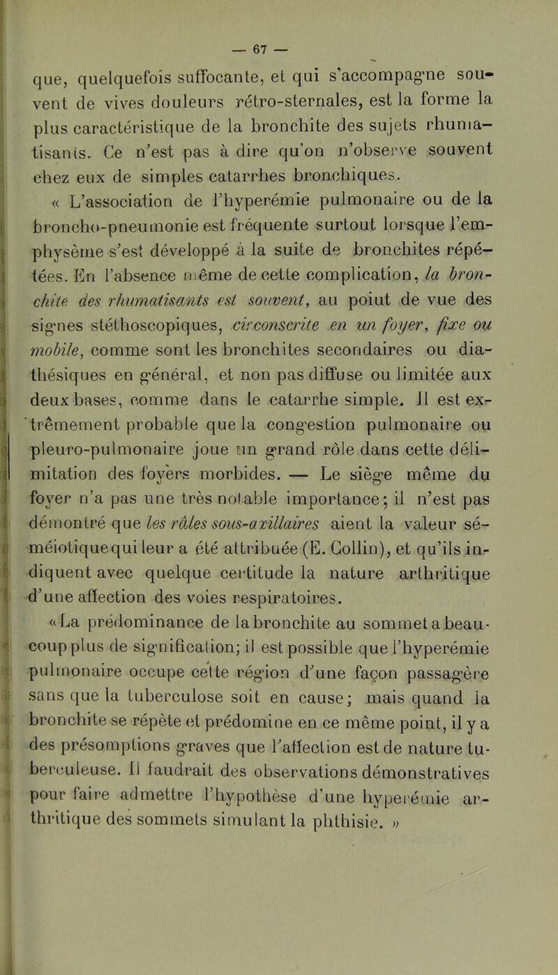 l \ i i i i I i 1 ü î 0 fc { que, quelquefois suffocante, et qui s'accompag'ne sou- vent de vives douleurs rétro-sternales, est la forme la plus caractéristique de la bronchite des sujets rhuma- tisants. Ce n’est pas à dire qu’on n’observe souvent chez eux de simples catarrhes bronchiques. « L’association de l’hyperémie pulmonaire ou de la broncho-pneumonie est fréquente surtout lorsque l’em- physème s’est développé à la suite de bronchites répé- tées. En l’absence même de cette complication, ia bron- chite. des rhumatisants est souvent, au point de vue des sig*nes stéthoscopiques, circonscrite en un foyer, fixe ou mobile, comme sont les bronchites secondaires ou dia- thésiques en g-énéral, et non pas diffuse ou limitée aux deux bases, comme dans le catarrhe simple. 11 est ex- trêmement probable que la cong’estion pulmonaire ou pleuro-pulmonaire joue un g>rand rôle dans cette déli- mitation des foyers morbides. — Le sièg’e même du foyer n’a pas une très notable importance; il n’est pas démontré que les raies sous-axillaires aient la valeur sé- méiotiquequi leur a été attribuée (E. Collin), et qu’ils in- diquent avec quelque certitude la nature arthritique d’une affection des voies respiratoires. <iLa prédominance de la bronchite au sommet a beau- coup plus de sig’nificalion; il est possible que l’hyperémie pulmonaire occupe celte rég*ion d’une façon passag*ère sans que la tuberculose soit en cause; mais quand la bronchite se répète et prédomine en ce même point, il y a des présomptions g’raves que l’affection est de nature tu- berculeuse. 11 faudrait des observations démonstratives pour faire admettre l’hypothèse d’une hyperémie ar- thritique des sommets simulant la phthisie. »