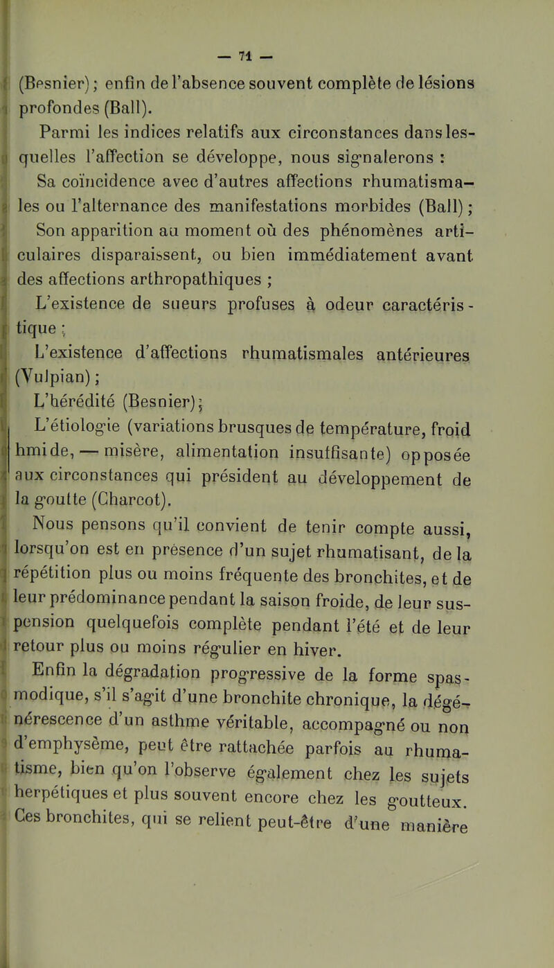 î 71 î (Bpsnier) ; enfin de l’absence souvent complète de lésions 1 profondes (Bail). Parmi les indices relatifs aux circonstances dansles- 0 quelles l’affection se développe, nous sig*nalerons : Sa coïncidence avec d’autres affections rhumatisma- 8 les ou l’alternance des manifestations morbides (Bail) ; 1 Son apparition au moment où des phénomènes arti- (j culaires disparaissent, ou bien immédiatement avant i des affections arthropathiques ; 1] L’existence de sueurs profuses à odeur caractéris- ^ tique ; Ij L’existence d’affections rhumatismales antérieures n (Vulpian) ; S L’hérédité (Besnier); B L’étiolog-ie (variations brusques de température, froid i hmide, — misère, alimentation insuffisante) opposée ^ aux circonstances qui président au développement de J la g-outte (Charcot). î Nous pensons qu’il convient de tenir compte aussi, i lorsqu’on est en présence d’un sujet rhumatisant, de la ^ répétition plus ou moins fréquente des bronchites, et de 1, leur prédominance pendant la saison froide, de leur sus— I pension quelquefois complète pendant l’été et de leur •J retour plus ou moins rég’ulier en hiver. I Enfin la dégradation prog’ressive de la forme spas^ 0 modique, s il s ag*!! d’une bronchite chronique, la dégé-r !: nérescence d un asthme véritable, accompagné ou non ^ d’emphysème, peut être rattachée parfois au rhuma- tisme, bien qu’on l’observe également chez les sujets herpétiques et plus souvent encore chez les goutteux. Ces bronchites, qui se relient peut-être d'une manière