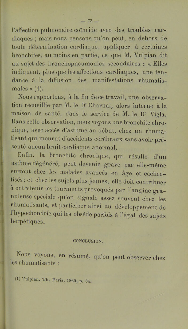 l’afTection pulmonaire coïncide avec des troubles car- diaques ; mais nous pensons qu’on peut, en dehors de toute détermination cardiaque, appliquer à certaines bronchites, au moins en partie, ce que M. Vulpian dit au sujet des bronchopneumonies secondaires : « Elles indiquent, plus que les affections cardiaques, une ten- dance à la diffusion des manifestations rhumatis- males » (1). Nous rapportons, à la fin de ce travail, une observa- tion recueillie par M. le D’’ Gharnal, alors interne à la maison de santé, dans le service de M. le D'' Vigla. Dans cette observation, nous voyons une bronchite chro- nique, avec accès d’asthme au début, chez un rhuma- tisant qui mourut d’accidents cérébraux sans avoir pré- senté aucun bruit cardiaque anormal. Enfin, la bronchite chronique, qui résulte d’un asthme dég’énéré, peut devenir g*rave par elle-même surtout chez les malades avancés en âg*e et cachec- tisés; et chez les sujets plus jeunes, elle doit contribuer à entretenir les tourments provoqués par l’ang-ine g*ra- nuleuse spéciale qu’on sig*nale assez souvent chez les rhumalisants, et participer ainsi au développement de l’hypochondrie qui les obsède parfois à l’ég*al des sujets herpétiques. CONCLUSION. Nous voyons, en résumé, qu’on peut observer chez les rhumatisants : (1) Vulpian. Th. Paris, 1860, p. 84.