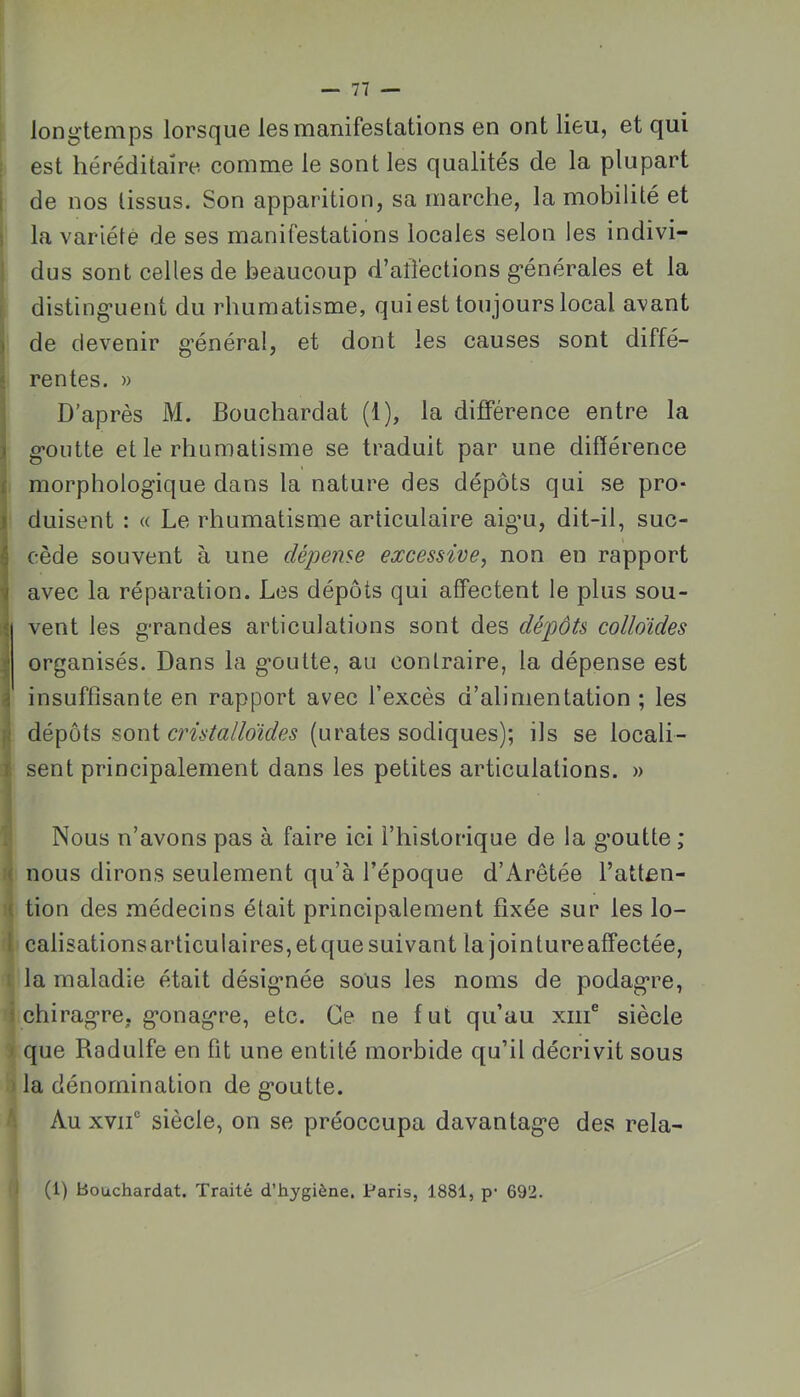 longtemps lorsque les manifestations en ont lieu, et qui est héréditaire comme le sont les qualités de la plupart I de nos tissus. Son apparition, sa marche, la mobilité et i la variété de ses manifestations locales selon les indivi- ’ dus sont celles de beaucoup d’aîïections générales et la distinguent du rhumatisme, qui est toujours local avant ) de devenir g’énéral, et dont les causes sont diffé- rentes. » D’après M. Bouchardat (1), la différence entre la goutte et le rhumatisme se traduit par une différence morphologique dans la nature des dépôts qui se pro- duisent : « Le rhumatisme articulaire aigu, dit-il, suc- ^ cède souvent à une dépense excessive^ non en rapport avec la réparation. Les dépôts qui affectent le plus sou- J vent les grandes articulations sont des dépôts colloïdes organisés. Dans la goutte, au contraire, la dépense est insuffisante en rapport avec l’excès d’alimentation ; les fi dépôts sont cristalloïdes (urates sodiques); ils se locali- 1 sent principalement dans les petites articulations. » Nous n’avons pas à faire ici l’historique de la goutte ; ( nous dirons seulement qu’à l’époque d’Arêtée l’atten- ( tion des médecins était principalement fixée sur les lo- 1 calisationsarticulaires,etquesuivant la jointureaffectée, : la maladie était désignée sous les noms de podagre, i chiragre, gonagre, etc. Ce ne fut qu’au xiii® siècle I que Radulfe en fit une entité morbide qu’il décrivit sous ' la dénomination de goutte. Au xvif siècle, on se préoccupa davantage des rela- (1) Bouchardat. Traité d’hygiène. Paris, 1881, p- 692.