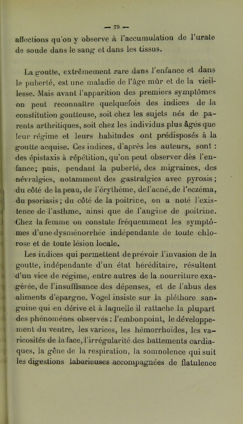 i. I i 3 1 0 i ) I T [T i.' ) afï(^ctions qu’on y observe à l’accumulation de 1 urate de soude dans le sang* et dans les tissus. La g'outte, extrêmement rare dans l’enfance et dans le puberté, est une maladie de l’ag-e mûr et de la vieil- lesse. Mais avant l’apparition des premiers symptômes on peut reconnaître quelquefois des indices de la constitution goutteuse, soit chez les sujets nés de pa- rents arthritiques, soit chez les individus plus âgés que leur régime et leurs habitudes ont prédisposés à la goutte acquise. Ces indices, d’après les auteurs, sont : des épistaxis à répétition, qu’on peut observer dès l’en- fance; puis, pendant la puberté, des migraines, des névralgies, notamment des gastralgies avec pyrosis ; du côté de la peau, de l’érythème, deracné, de l’eczéma, du psoriasis ; du côté de la poitrine, on a noté l’exis- tence de l’asthme, ainsi que de l’angine de poitrine. Chez la femme on constate fréquemment les symptô- mes d’une dysménorrhée indépendante de toute chlo- rose et de toute lésion locale. Les indices qui permettent de prévoir l’invasion de la goutte, indépendante d’un état héréditaire, résultent d’un vice de régime, entre autres de la nourriture exa- gérée, de l’insuffisance des dépenses, et de l’abus des aliments d’épargme. Vogel insiste sur la pléthore san- guine qui en dérive et à laquelle il rattache la plupart des phénomènes observés : l’embonpoint, le développe- ment du ventre, les varices, les hémorrhoïdes, les va- ricosités de la face, l’irrégularité des battements cardia- ques, la gêne de la respiration, la somnolence qui suit les digestions laborieuses accompagnées de flatulence