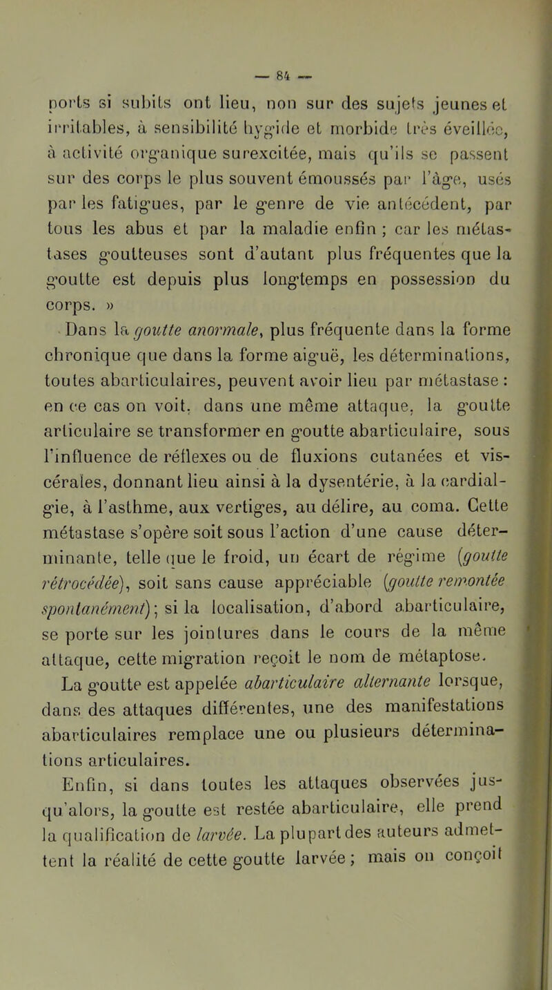 ports si subits ont lieu, non sur des sujets jeunes et irritables, à sensibilité liv^ifle et morbide très éveillée, à activité org-anique surexcitée, mais qu’ils se passent sur des corps le plus souvent émoussés par ràg*e, usés paries fatig’ues, par le g’enre de vie antécédent, par tous les abus et par la maladie enfin ; car les métas- tases g’outteuses sont d’autant plus fréquentes que la g’outte est depuis plus long*temps en possession du corps. » Dans la goutte anormale^ plus fréquente dans la forme chronique que dans la forme aig-uë, les déteruiinalions, toutes abarliculaires, peuvent avoir lieu par métastase : en ce cas on voit, dans une même attaque, la g*oulte articulaire se transformer en g-outte abarticulaire, sous l’influence de réflexes ou de fluxions cutanées et vis- cérales, donnant lieu ainsi à la dysenterie, à la cardial- g’ie, à l’asthme, aux vertig’es, au délire, au coma. Cette métastase s’opère soit sous l’action d’une cause déter- minante, telle que le froid, un écart de régéme {goutte rétrocédée)^ soit sans cause appréciable {goutte remontée spontanément) \ localisation, d’abord abarticulaire, se porte sur les jointures dans le cours de la même attaque, cette mig’ration reçoit le nom de métaptose. La g'outte est appelée abarticulaire alternante lorsque, dans des attaques différentes, une des manifestations abarticLilaires remplace une ou plusieurs détermina- tions articulaires. Enfin, si dans toutes les attaques observées jus- qu’alors, la g’outte est restée abarticulaire, elle prend la qualification de larvée. La plupart des auteurs admet- tent la réalité de cette goutte larvée; mais on conçoit