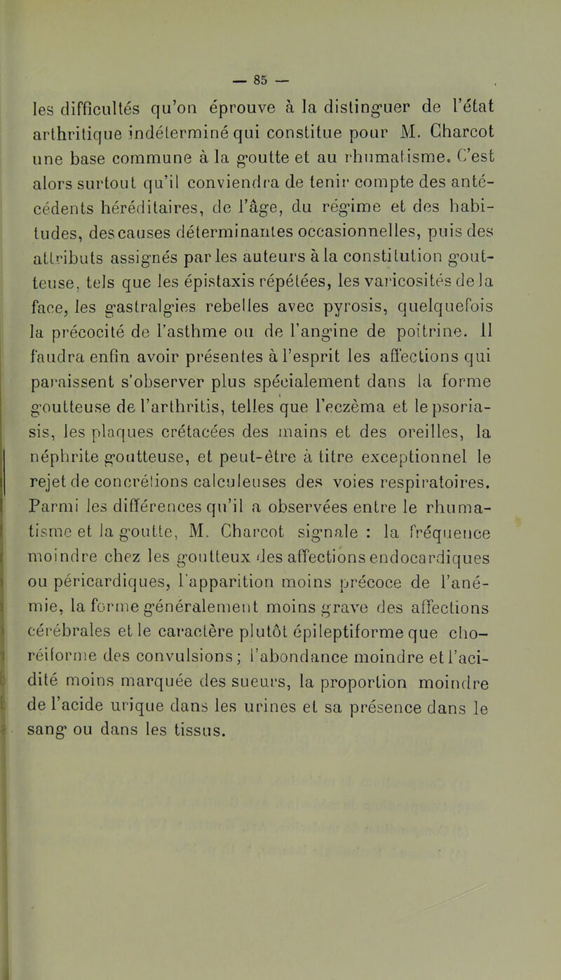 les difficultés qu’oii éprouve à la disling’uer de l’état arthritique indéterminé qui constitue pour M. Charcot une base commune à la g’outte et au rhumatisme. C’est alors surtout qu’il conviendra de tenir compte des anté- cédents héréditaires, de l’âge, du régime et des habi- tudes, des causes déterminantes occasionnelles, puis des attributs assignés parles auteurs à la constitution gout- teuse, tels que les épistaxis répétées, les varicosités delà face, les gastralgies rebelles avec pyrosis, quelquefois la précocité de l’asthme ou de l’angine de poitrine. 11 I faudra enfin avoir présentes à l’esprit les afîecLions qui paraissent s’observer plus spécialement dans la forme ! goutteuse de l’arthritis, telles que l’eczèma et lepsoria- : sis, les plaques crétacées des niains et des oreilles, la néphrite goutteuse, et peut-être à titre exceptionnel le I rejet de concrélions calculeuses des voies respiratoires, t Parmi les différences qu’il a observées entre le rhuma- l tisrne et la goutte, M. Charcot signale: la fréquence f moindre chez les goutteux des affectionsendocardiques > ou péricardiques, l'apparition moins précoce de l’ané- ! mie, la forme généralement moins grave des affections ) cérébrales et le caractère plutôt épileptiforme que cho- j réilornie des convulsions ; l’abondance moindre et l’aci- p dité moins marquée des sueurs, la proportion moindre I de l’acide urique dans les urines et sa présence dans le * sang ou dans les tissus.