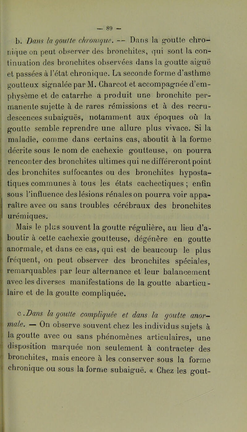 b. Dans la goutte chronique. — Dans la g’outle chro- nique on peut observer des bronchites, qui sont la con- tinuation des bronchites observées dans la g-outte aig’uë et passées à l’état chronique. La seconde forme d’asthme goutteux sig*nalée par M. Charcot et accompag*née d’em- physème et de catarrhe a produit une bronchite per- manente sujette à de rares rémissions et à des recru- descences subaig’uës, notamment aux époques où la g*outte semble reprendre une allure plus vivace. Si la j maladie, comme dans certains cas, aboutit à la forme 1 décrite sous le nom de cachexie g*outteuse, on pourra ! renconterdes bronchites ultimes qui ne différeront point des bronchites suffocantes ou des bronchites hyposta- tiques communes à. tous les états cachectiques ; enfin sous l’influence des lésions rénales on pourra voir appa- raître avec ou sans troubles cérébraux des bronchites urémiques. Mais le plus souvent la g’outte rég-ulière, au lieu d’a- boutir à cette cachexie g’oulteuse, dégénère en goutte a r a e. et dan s ce cas, qui est de beaucoup le plus (fréquent, on peut observer des bronchites spéciales, remarquables par leur alternance et leur balancement avec les diverses manifestations de la g*outte abarticu- H laire et de la g*outte compliquée. 1 1 i Q .Dans la goutte compliquée et dans la goutte anor- j| male. — On observe souvent chez les individus sujets à < la g’oulte avec ou sans phénomènes articulaires, une il disposition marquée non seulement à contracter des >' bronchites, mais encore à les conserver sous la forme i chronique ou sous la forme subaig’uë. « Chez les g*out- i