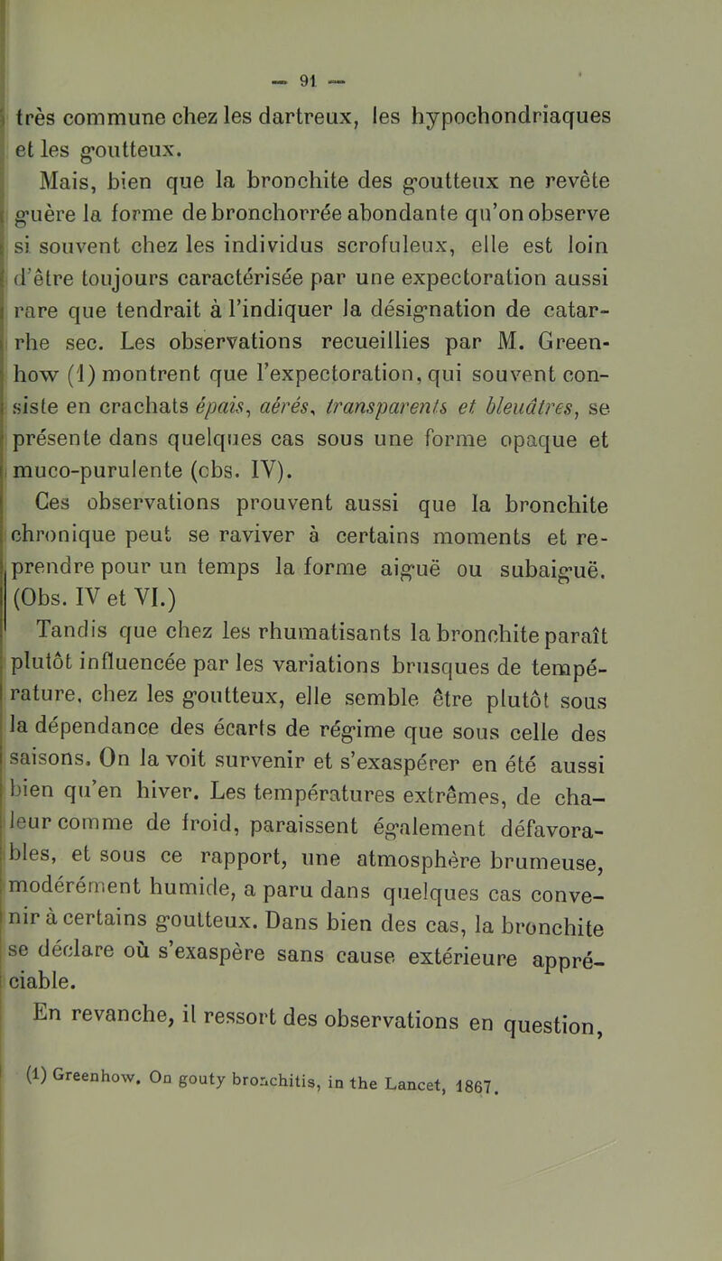 ') très commune chez les dartreux, les hypochondriaques et les g*oiitteiix. Mais, bien que la bronchite des g*outteux ne revête \ g*uère la forme de bronchorrée abondante qu’on observe r si souvent chez les individus scrofuleux, elle est loin I d’être toujours caractérisée par une expectoration aussi I rare que tendrait à l’indiquer la désig*nation de catar- I rhe sec. Les observations recueillies par M. Green- how (1) montrent que l’expectoration, qui souvent con- siste en crachats épaù^ aérés, transparents et bleuâtres^ se j présente dans quelques cas sous une forme opaque et I muco-purulente (cbs. IV). Ces observations prouvent aussi que la bronchite chronique peut se raviver à certains moments et re- prendre pour un temps la forme aig'uë ou subaig-uë. (Obs. IV et VI.) Tandis que chez les rhumatisants la bronchite paraît plutôt influencée par les variations brusques de tempé- rature, chez les g-outteux, elle semble être plutôt sous I la dépendance des écarts de rég’ime que sous celle des I saisons. On la voit survenir et s’exaspérer en été aussi I bien qu’en hiver. Les températures extrêmes, de cha- I leur comme de froid, paraissent ég’alement défavora- 1 blés, et sous ce rapport, une atmosphère brumeuse, ; modérément humide, a paru dans quelques cas conve- nir à certains g'outteux. Dans bien des cas, la bronchite se déclare où s exaspère sans cause extérieure appré- I ciable. En revanche, il ressort des observations en question, I (1) Greenhow. On gouty bronchitis, in the Lancet, 1867.