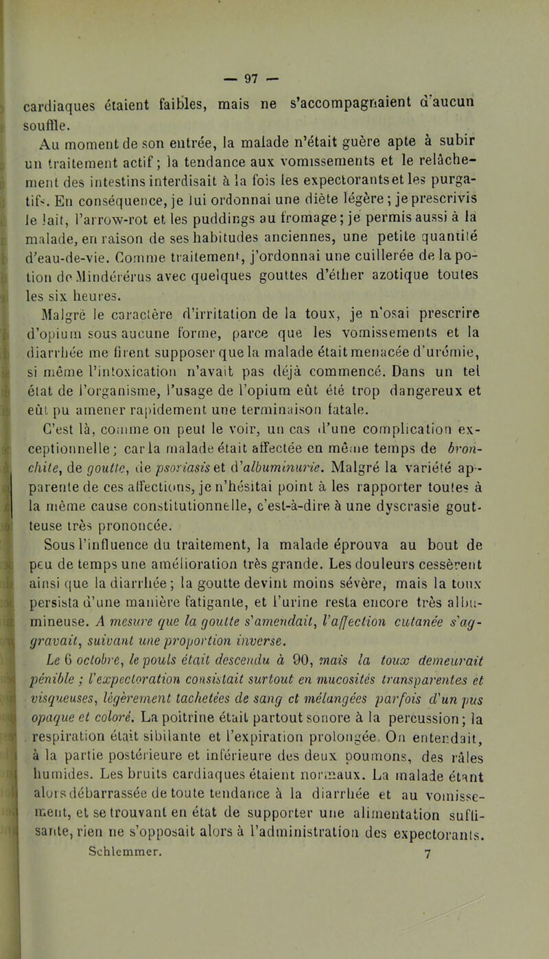 n f i lo ) tl b le « .'S A 1 1 t é if H r à I 1 1 >i '1 cardiaques étaient faibles, mais ne s’accompagnaient d’aucun souffle. Au moment de son entrée, la malade n’était guère apte à subir un traitement actif ; la tendance aux vomissements et le relâche- ment des intestins interdisait à la fois tes expectorants et les purga- tifs. En conséquence, je lui ordonnai une diète légère ; je prescrivis Je lait, l’arrow-rot et les puddings au fromage; je permis aussi à la malade, en raison de ses habitudes anciennes, une petite quaniilé d’eau-de-vie. Comme traitement, j’ordonnai une cuillerée delapo- lion do.Mindérérus avec quelques gouttes d’éther azotique toutes les six heures. Malgré le caractère d’irritation de la toux, je n’osai prescrire d’opium sous aucune forme, parce que les vomissements et la diarrhée me firent supposer que la malade était menacée d’urémie, si même l’intoxication n’avait pas déjà commencé. Dans un tel état de l’organisme, l’usage de l’opium eût été trop dangereux et eût pu amener rapidement une terminaison fatale. C’est là, coiiime on peut le voir, un cas d’une complication ex- ceptionnelle; caria malade était affectée en même temps de â?'on- c/iile, de gouUe, de psoriasis et d'albuminurie. Malgré la variété ap - parente de ces alfections, je n’hésitai point à les rapporter toutes à la même cause constitutionnelle, c’est-à-dire à une dyscrasie gout- teuse très prononcée. Sous l’influence du traitement, la malade éprouva au bout de peu de temps une amélioration très grande. Les douleurs cessèrent ainsi que la diarrhée; la goutte devint moins sévère, mais la ton.x persista d’une manière fatigante, et l’urine resta encore très allm- mineuse. A mesure que la goutte s'amendait, l’affection cutanée s'ag- gravait, suivant une proportion inverse. Le 6 octobre, le pouls était descendu à 90, mais la toux demeurait pénible ; Vexpectoration consistait surtout en mucosités transparentes et visqueuses, légèrement tachetées de sang et mélangées parfois d'un pus opaque et coloré. La poitrine était partout sonore à la percussion ; la respiration était sibilante et l’expiration prolongée. On entendait, à la partie postérieure et inférieure des deux poumons, des râles humides. Les bruits cardiaques étaient normaux. La malade étant alors débarrassée de toute tendance à la diarrhée et au vomisse- ment, et se trouvant en état de supporter une alimentation sufli- sante,rien ne s’opposait alors à l’administration des expectorants.