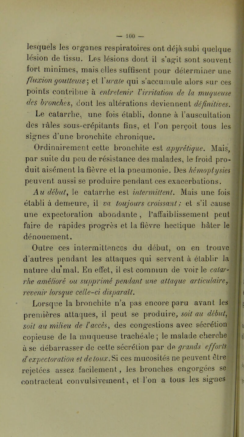 les(|uels les org-anes respiratoires ont déjà subi quelque lésion de tissu. Les lésions dont il s’agit sont souvent fort minimes, mais elles suffisent pour déterminer une fluxion goutteuse ] et 1 uvale qui s’accumule alors sur ces points contribue à entretenir Virritation de la muqueuse des bronches, dont les alterations deviennent définitives. Le catarrlie, une fois établi, donne à l’auscultation des râles sous-crépitants fins, et l’on perçoit tous les signes d’une bronchite chronique. Ordinairement cette bronchite est apyrétique. Mais, par suite du peu de résistance des malades, le froid pro- duit aisément la fièvre et la pneumonie. Des hémoptysies peuvent aussi se produire pendant ces exacerbations. Au début, le catarrhe est intermittent. Mais une fois établi à demeure, il va toujours croissant ; et s’il cause une expectoration abondante, l’affaiblissement peut faire de rapides progrès et la fièvre hectique hâter le dénouement. Outre ces intermittences du début, on en trouve d’autres pendant les attaques qui servent à établir la nature du mal. En effet, il est commun de voir le catar^ rhe amélioré ou supprimé pendant une attaque articulaire, revenir lorsque celle-ci disparaît. Lorsque la bronchite n’a pas encore paru avant les premières attaques, il peut se produire, soit au début, soit au milieu de ïaccès, des congestions avec sécrétion copieuse de la muqueuse trachéale; le malade cherche à se débarrasser de cette sécrétion par de grands efforts d'expectoration et de toux. ces mucosités ne peuvent être rejetées assez facilement, les bronches engorgées se contractent convulsivement, et l’on a tous les sigmes f fl