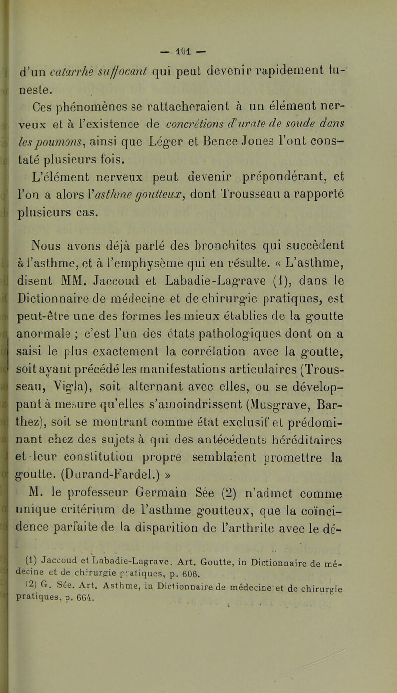 i: { fl i a ■é iji iJ t* Oi 0 1 j — 101 — d’un catarrhe suffocant qui peut devenir rapidement fu- neste. Ces phénomènes se rattacheraient à un élément ner- veux et à l’existence de concrétions d'iirnte de soude dans les poumons^ ainsi que Lég*er et Bence Jones l’ont cons- taté plusieurs fois. L’élément nerveux peut devenir prépondérant, et l’on a alors Vasthme goutteux^ dont Trousseau a rapporté plusieurs cas. Nous avons déjà parlé des bronchites qui succèdent à l’asthme, et à l’emphysème qui en résulte. « L’asthme, disent MM. Jaccoud et Labadie-Lagrave (1), dans le Dictionnaire de médecine et dechirurg'ie pratiques, est peut-être une des formes les mieux établies de la g*outle anormale ; c’est l’iin des états palholog'iques dont on a saisi le plus exactement la corrélation avec la goutte, soit ayant précédé les manifestations articulaires (Trous- seau, Vigla), soit alternant avec elles, ou se dévelop- pant à mesure qu’elles s’amoindrissent (Musgrave, Bar- thez), soit se moiitrant comme état exclusif et prédomi- nant chez des sujets à qui des antécédents héréditaires et leur constitution propre semblaient promettre la goutte. (Durand-Fardel.) » M. le professeur Germain Sée (2) n’admet comme unique critérium de l’asthme goutteux, que la coïnci- dence parfaite de la disparition de l’arthrite avec le dé- (1) Jaccoud et Labadie-Lagrave. Art. Goutte, in Dictionnaire de mé- decine et de chirurgie pratiques, p, 606. (2) G. Sée. Art. Asthme, in Dictionnaire de médecine et de chirurgie pratiques, p. 664.