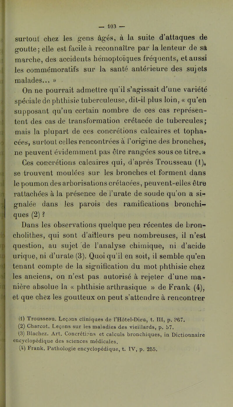 I sur tout chez les g’ens âg'és, à la suite d attaques de g-oiitte; elle est facile à reconnaître par la lenteur de sa marche, des accidents hémoptoïques fréquents, et aussi les commémoratifs sur la santé antérieure des sujets malades... » On ne pourrait admettre qu’il s’ag‘issait d^ine variété ; spéciale de phthisie tuberculeuse, dit-il plus loin, « qu’en supposant qu’un certain nombre de ces cas représen- Itent des cas de transformation crétacée de tubercules; mais la plupart de ces concrétions calcaires et topha- cées, surtout celles rencontrées à l’orig^ine des bronches, ne peuvent évidemment pas être rang-ées sous ce titre.» Ces concrétions calcaires qui, d’après Trousseau (l), se trouvent moulées sur les bronches et forment dans le poumon des arborisations crétacées, peuvent-elles être rattachées à la présence de l’urate de soude qu’on a si- g-nalée dans les parois des ramifications bronchi- I ques (2) ? Dans les observations quelque peu récentes de bron- cholithes, qui sont d’ailleurs peu nombreuses, il n’est question, au sujet *de l’analyse chimique, ni d’acide urique, ni d’urate (3). Quoiqu’il en soit, il semble qu’en tenant compte de la sig’nilîcation du mot phthisie chez les anciens, on n’est pas autorisé à rejeter d’une ma- nière absolue la « phthisie arthrasique » de Frank (4), et que chez les g’oulteux on peut s’attendre à rencontrer (1) Trousseau, Leçons cliniqaes de l’Hôtel-Dieu, t. III, p. ?67. (2) Charcot. Leçons sur les maladies des vieillards, p, 57. (3) Blachez. Art. Concrétions et calculs bronchiques, in Dictionnaire encyclopédique des sciences médicales. (4) Frank. Pathologie encyclopédique, t. IV, p. 255.