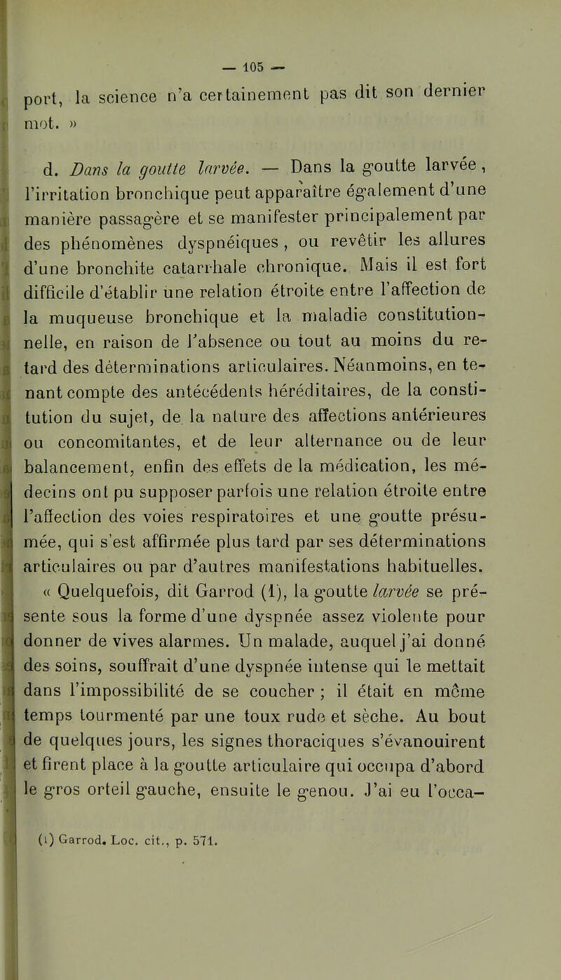 B W S ij .]« «V 9 a <1 lî ( c i I < 1 I ■I — 105 — port, la science n’a certaineinenL pas dit son dernier mot. » d. Bans la goutte larvée. — Dans la g'outte larvée, l’irritation bronchique peut apparaître ég'alement d’une manière passag'ère et se manifester principalement par des phénomènes dyspnéiques , ou revêtir les allures d’une bronchite catarrhale chronique. Mais il est fort difficile d’établir une relation étroite entre 1 affection de la muqueuse bronchique et la maladie constitution- nelle, en raison de l’absence ou tout au moins du re- tard des déterminations articulaires. Néanmoins, en te- nant compte des antécédents héréditaires, de la consti- tution du sujet, de la nature des affections antérieures ou concomitantes, et de leur alternance ou de leur balancement, enfin des effets de la médication, les mé- decins ont pu supposer parfois une relation étroite entre l’affection des voies respiratoires et une g-outte présu- mée, qui s’est affirmée plus tard par ses déterminations articulaires ou par d’autres manifestations habituelles. « Quelquefois, dit Garrod (1), la g*outte larvée se pré- sente sous la forme d’une dyspnée assez violente pour donner de vives alarmes. Un malade, auquel j’ai donné des soins, souffrait d’une dyspnée intense qui le mettait dans l’impossibilité de se coucher ; il était en môme temps tourmenté par une toux rude et sèche. Au bout de quelques jours, les signes thoraciques s’évanouirent et firent place à la g'outte articulaire qui occupa d’abord le g*ros orteil g'auche, ensuite le g*enou. ,1’ai eu l’occa-