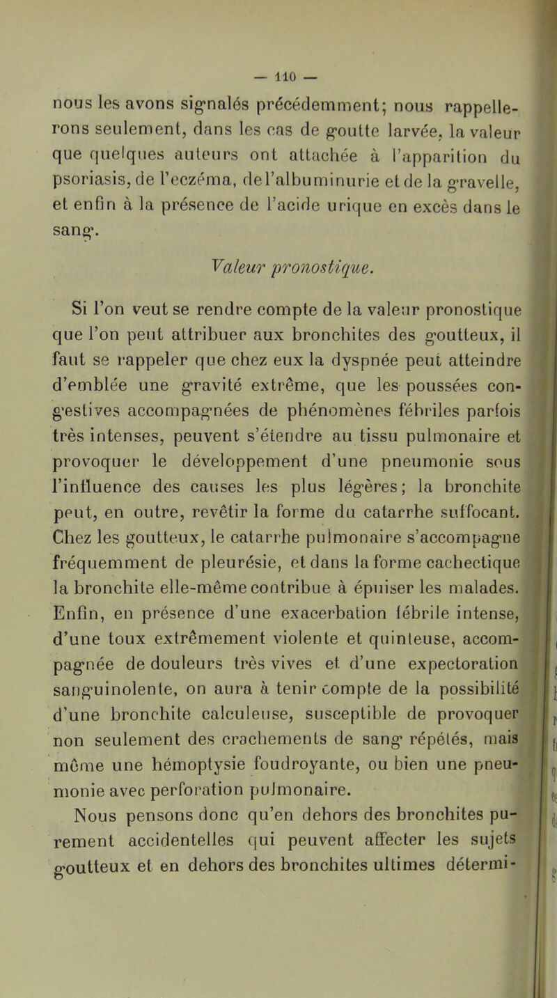 nous les avons sig*nalés précédemment; nous rappelle- rons seulement, dans les cas de goutte larvée, la valeur que quelques auteurs ont attachée à l’apparition du psoriasis, de l’eczéma, de l’albuminurie et de la g*ravelle, et enfin à la présence de l’acide urique en excès dans le san^. yaleuT pronostique. Si l’on veut se rendre compte de la valeur pronostique que l’on peut attribuer aux bronchites des g-outteux, il faut se rappeler que chez eux la dyspnée peut atteindre d’emblée une g'ravité extrême, que les poussées con- g'estives accompag’nées de phénomènes fébriles parfois très intenses, peuvent s’étendre au tissu pulmonaire et provoquer le développement d’une pneumonie sous l’intluence des causes les plus légères; la bronchite peut, en outre, revêtir la forme du catarrhe suffocant. Chez les goutteux, le catarrhe pulmonaire s’accompagne fréquemment de pleurésie, et dans la forme cachectique la bronchite elle-même contribue à épuiser les malades. Enfin, en présence d’une exacerbation fébrile intense, d’une toux extrêmement violente et quinteuse, accom- pagnée de douleurs très vives et d’une expectoration sanguinolente, on aura à tenir compte de la possibilité d’une bronchite calculeuse, susceptible de provoquer non seulement des crachements de sang répétés, mais même une hémoptysie foudroyante, ou bien une pneu- monie avec perforation pulmonaire. Nous pensons donc qu’en dehors des bronchites pu- rement accidentelles qui peuvent affecter les sujets goutteux et en dehors des bronchites ultimes détermi-