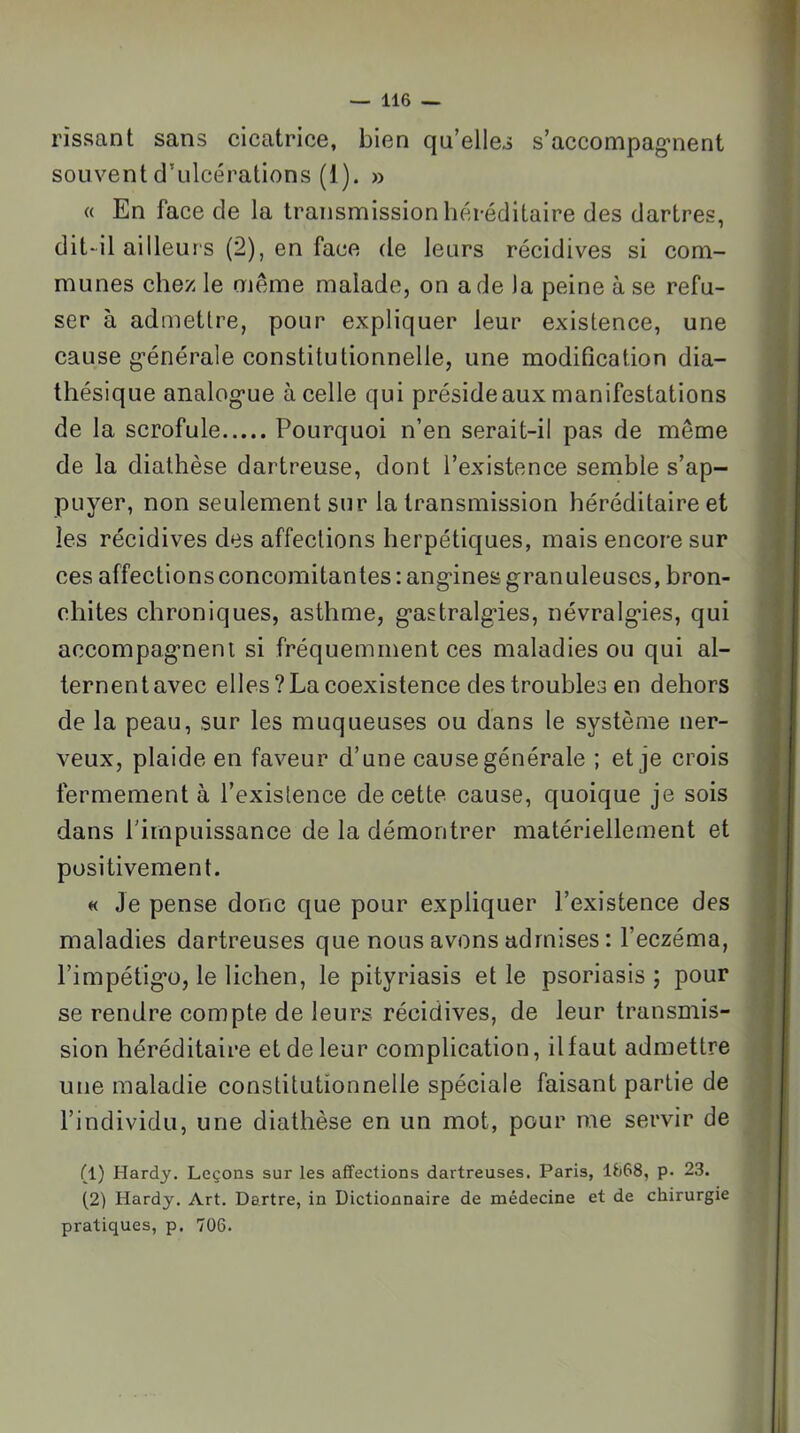 rissant sans cicatrice, bien qu’elles s’accompag'nent souvent d’ulcérations (1). » « En face de la transmission héréditaire des dartres, dit-il ailleurs (2), en face de leurs récidives si com- munes chez le même malade, on a de la peine à se refu- ser à admettre, pour expliquer leur existence, une cause g’énérale constitutionnelle, une modification dia- thésique analog’ue à celle qui préside aux manifestations de la scrofule Pourquoi n’en serait-il pas de même de la diathèse dartreuse, dont l’existence semble s’ap- puyer, non seulement sur la transmission héréditaire et les récidives des affections herpétiques, mais encore sur ces affections concomitantes : ang-ines granuleuses, bron- chites chroniques, asthme, gastralgies, névralgies, qui accompagmeni si fréquemment ces maladies ou qui al- ternent avec elles?La coexistence des troubles en dehors de la peau, sur les muqueuses ou dans le système ner- veux, plaide en faveur d’une cause générale ; et je crois fermement à l’existence de cette cause, quoique je sois dans l’impuissance de la démontrer matériellement et positivement. « Je pense donc que pour expliquer l’existence des maladies dartreuses que nous avons admises : l’eczéma, l’impétigo, le lichen, le pityriasis et le psoriasis ; pour se rendre compte de leurs récidives, de leur transmis- sion héréditaire et de leur complication, il faut admettre une maladie constitutionnelle spéciale faisant partie de l’individu, une diathèse en un mot, pour me servir de (1) Hardy. Leçons sur les affections dartreuses. Paris, 1S68, p. 23. (2) Hardy. Art. Dartre, in Dictionnaire de médecine et de chirurgie pratiques, p. 706.