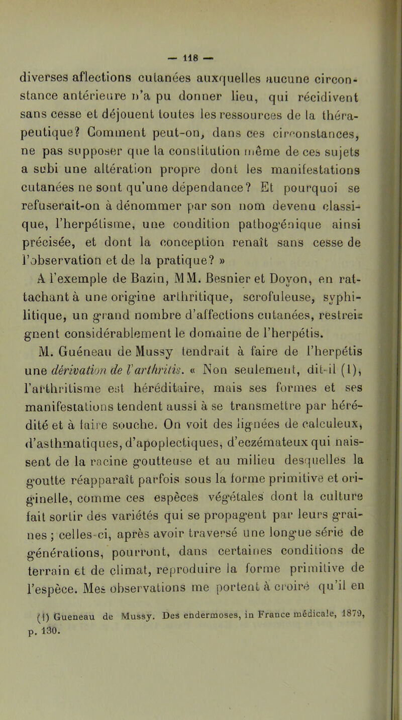 diverses aflections cutanées auxquelles aucune circon- stance antérieure n’a pu donner lieu, qui récidivent sans cesse et déjouent toutes les ressources de la théra- peutique? Gomment peut-on, dans ces circonstances, ne pas supposer que la constitution même de ces sujets a subi une altération propre dont les manifestations cutanées ne sont qu’une dépendance? Et pourquoi se refuserait-on à dénommer par son nom devenu classi- que, riierpétisme, une condition pathog’énique ainsi précisée, et dont la conception renaît sans cesse de l’observation et de la pratique? » A l’exemple de Bazin, MM. Besnier et Doyon, en rat- tachant à une orig*ine arthritique, scrofuleuse, syphi- litique, un g-rand nombre d’affections cutanées, restreis gnent considérablement le domaine de l’herpétis. M. Guéneau de Mussy tendrait à faire de l’herpétis uxiQ dérivatiun de Varthritis. « Non seulement, dit-il (l), l’arthritisme est héréditaire, mais ses formes et ses manifestations tendent aussi à se transmettre par héré- dité et à taire souche. On voit des lignées de calculeux, d’asthmatiques, d’apoplectiques, d’eczémateux qui nais- sent de la racine goutteuse et au milieu desquelles la goutte réapparaît parfois sous la forme primitive et ori- ginelle, comme ces espèces végétales dont la culture fait sortir des variétés qui se propagent par leurs grai- nes ; celles-ci, après avoir traversé une longue série de générations, pourront, dans certaines conditions de terrain et de climat, reproduire la forme primitive de l’espèce. Mes observations me portent à croire qu’il en (I) Queneau de Mussy. Des endermoses, in France médicale, 1879, p. 130.