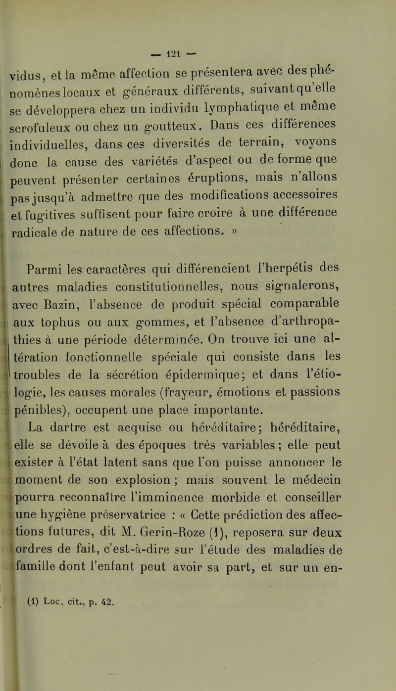 vidus, et la même affeetion se présentera avec des phé- nomènes locaux et g*énéraux différents, suivant qu elle se développera chez un individu lymphatique et meme scrofuleux ou chez un g’outteux. Dans ces différences individuelles, dans ces diversités de terrain, voyons I donc la cause des variétés d’aspect ou de forme que ) peuvent présenter certaines éruptions, mais n allons î pas jusqu’à admettre que des modifications accessoires ' etfog-itives suffisent pour faire croire à une différence i radicale de nature de ces affections. » ; Parmi les caractères qui différencient l’herpétis des E autres maladies constitutionnelles, nous sigrialerons, ti avec Bazin, l’absence de produit spécial comparable i aux tophus ou aux g’ommes, et l’absence d’arthropa- \ thies à une période déterminée. On trouve ici une al- Î' tération fonctionnelle spéciale qui consiste dans les troubles de la sécrétion épidermique; et dans l’étio- ^ log*ie, les causes morales (frayeur, émotions et passions li pénibles), occupent une place importante. 1 La dartre est acquise ou héréditaire; héréditaire, i elle se dévoile à des époques très variables ; elle peut I exister à l’état latent sans que l'on puisse annoncer le c moment de son explosion ; mais souvent le médecin i pourra reconnaître l’imminence morbide et conseiller > une hyg*iène préservatrice ; « Cette prédiction des affec- Ifions futures, dit M. Gerin-Roze (f), reposera sur deux i:ordres de fait, c’est-à-dire sur l’élude des maladies de ifamille dont l’enfant peut avoir sa part, et sur un en- 'I (1) Loc. cit., p. 42.