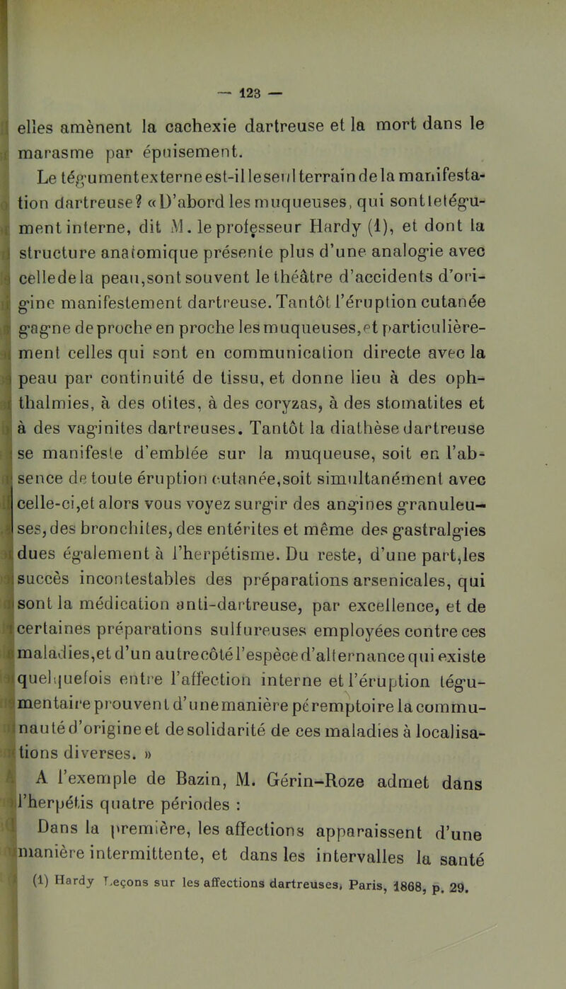 elles amènent la cachexie dartreuse et la mort dans le marasme par épuisement. Le téjf^u men t ex ter n e es t-i 11 e sei i 1 terrai n d e la m ani festa- tion dartreuse? «D’abord les muqueuses, qui sontlelég’U- ment interne, dit M. le professeur Hardy (1), et dont la ! structure anatomique présente plus d’une analog'ie avec ) celledela peau,sont souvent le théâtre d’accidents d’ori- I g-ine manifestement dartreuse. Tantôt l’éruption cutanée T g'ag’ne de proche en proche les muqueuses,et particulière- t ment celles qui sont en communication directe avec la 3 peau par continuité de tissu, et donne lieu à des oph- f thalmies, à des otites, à des coryzas, à des stomatites et - à des vag*inites dartreuses. Tantôt la diathèse dartreuse i se manifeste d’emblée sur la muqueuse, soit en l’ab^ I' sence de toute éruption cutanée,soit simultanément avec .1 celle-ci,et alors vous voyez surgir des angines granuleu- 3 ses, des bronchites, des entérites et même des gastralgies tdues également à l’herpétisme. Du reste, d’une part,les ;i succès incontestables des préparations arsenicales, qui nsontla médication anti-dartreuse, par excellence, et de I certaines préparations sulfureuses employées contre ces ft maladies,et d’un autrecôtél’espèce d’alternance qui existe ■I quelquefois entre l’affection interne et l’éruption tégu- ! mentaif'e prou ven l d’u ne manière pé remptoire la commu- .■ nauté d’origine et desolidarité de ces maladies à localisa- • tiens diverses. » A l’exemple de Bazin, M. Gérin-Roze admet dans «il’herpétis quatre périodes : ■•<1 Dans la première, les affections apparaissent d’une ^manière intermittente, et dans les intervalles la santé (1) Hardy T.eçons sur les affections dartreuses, Paris, 1868, p. 29. ï