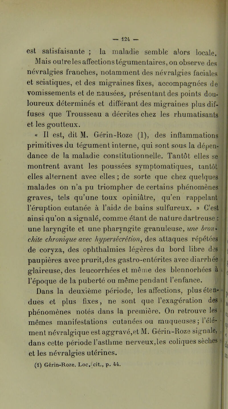 est satisfaisante ; la maladie semble alors locale. Mais outre les affections tég*umentaires, on observe des névralg'ies franches, notamment des névralg’ies faciales et sciatiques, et des mig'raines fixes, accompag’nées de vomissements et de nausées, présentant des points dou- loureux déterminés et différant des mig’raines plus dif- fuses que Trousseau a décrites chez les rhumatisants et les g’outteux. « Il est, dit M. Gérin-Hoze (1), des inflammations primitives du tég’ument interne, qui sont sous la dépen- dance de la maladie constitutionnelle. Tantôt elles se montrent avant les poussées symptomatiques, tantôt elles alternent avec elles ; de sorte que chez quelques malades on n’a pu triompher de certains phénomènes g*raves, tels qu’une toux opiniâtre, qu’en rappelant l’éruption cutanée à l’aida de bains sulfureux. » C’est ainsi qu’on a sig’nalé, comme étant de nature dartreuse : une laryng*ite et une pharyng*ite g’ranuleuse, une bron^ chite chronique avec hypersécrétion, des attaques répétées de coryza, des ophthalmies lég’ères du bord libre des paupières avec prurit,des g-astro-entérites avec diarrhée g’iaireuse, des leucorrhées et même des blennorhées à l’époque de la puberté ou même pendant l’enfance. Dans la deuxième période, les affections, plus éten- dues et plus fixes, ne sont que l’exag-ération des phénomènes notés dans la première. On retrouve les mêmes manifestations cutanées ou muqueuses; l’élé- ment névralg’ique est ag’g’ravé,et M. Gérin-Roze sig’nale, dans cette période l’asthme nerveux,les coliques sèches et les névralg’ies utérines. (1) Gérin-Roze. Loc,[cit., p. 44. i i ! ( 'h î ' ' S( ict ida iHi