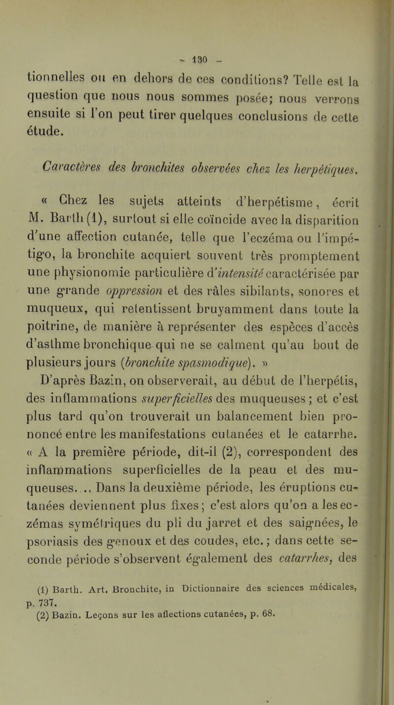 tionnelles ou en deliors de ces conditions? Telle est la cjuestion c[ue nous nous sommes poséej nous verrons ensuite si l’on peut tirer quelques conclusions de cette étude. Caractères des bronchites observées chez les herpétiques. « Chez les sujets atteints d’herpétisme, écrit M. Barth (1), surtout si elle coïncide avec la disparition d’une affection cutanée, telle que l’eczéma ou l'impé- tig’o, la bronchite acquiert souvent très promptement une physionomie particulière à’intensitécViVdiQ,iéviséQ par une g*rande oppression et des râles sibilants, sonores et muqueux, qui retentissent bruyamment dans toute la poitrine, de manière à représenter des espèces d’accès d’asthme bronchique qui ne se calment qu’au bout de plusieurs jours {bronchite spasmodique). « D’après Bazin, on observerait, au début de l’herpétis, des inflammations superficielles des muqueuses ; et c’est plus tard qu’on trouverait un balancement bien pro- noncé entre les manifestations cutanées et le catarrhe. « A la première période, dit-il (2), correspondent des inflammations superficielles de la peau et des mu- queuses. .. Dans la deuxième période, les éruptions cu- tanées deviennent plus fixes; c’est alors qu’on a les ec- zémas symétriques du pli du jarret et des saig’nées, le psoriasis des g’enoux et des coudes, etc. ; dans cette se- conde période s’observent ég'alement des catarrhes, des (1) Barth. Art. Bronchite, in Dictionnaire des sciences médicales, p. 737. (2) Bazin. Leçons sur les aflections cutanées, p. 68.