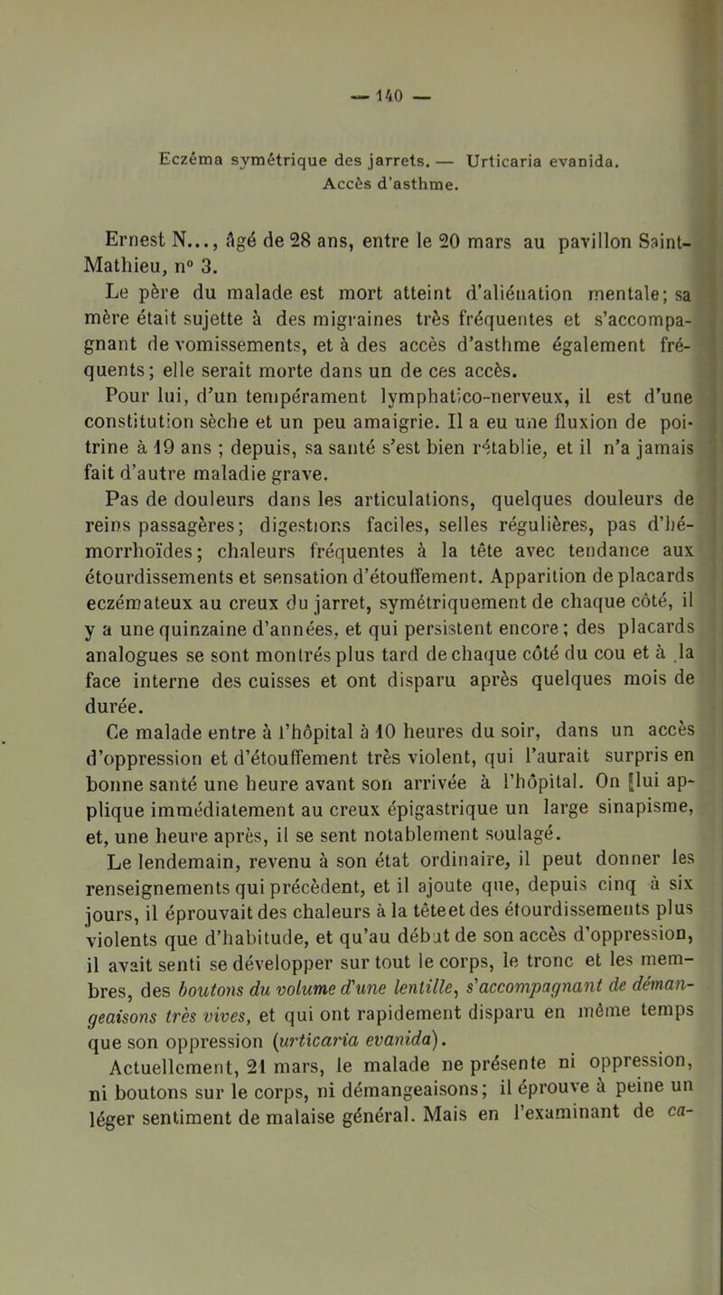 Eczéma symétrique des jarrets. — Urlicaria evanida. Accès d’asthme. Ernest N..., Agé de28 ans, entre le 20 mars au pavillon Saint-. Mathieu, n“ 3. Le père du malade est mort atteint d’aliénation mentale; sa mère était sujette à des migraines très fréquentes et s’accompa- gnant de vomissements, et à des accès d’asthme également fré- quents; elle serait morte dans un de ces accès. Pour lui, d’un tempérament lymphatico-nerveux, il est d’une constitution sèche et un peu amaigrie. Il a eu une fluxion de poi- trine à 19 ans ; depuis, sa santé s’est bien rétablie, et il n’a jamais fait d’autre maladie grave. Pas de douleurs dans les articulations, quelques douleurs de reins passagères; digestions faciles, selles régulières, pas d’hé- | morrhoïdes; chaleurs fréquentes à la tête avec tendance aux étourdissements et sensation d’étouffement. Apparition de placards eczémateux au creux du jarret, symétriquement de chaque côté, il | y a une quinzaine d’années, et qui persistent encore; des placards | analogues se sont montrés plus tard de chaque côté du cou et à la j face interne des cuisses et ont disparu après quelques mois de durée. i | Ce malade entre à l’hôpital à 10 heures du soir, dans un accès ; j d’oppression et d’étouffement très violent, qui l’aurait surpris en j bonne santé une heure avant son arrivée à l’hôpital. On Jlui ap- j plique immédiatement au creux épigastrique un large sinapisme, et, une heure après, il se sent notablement soulagé. Le lendemain, revenu à son état ordinaire, il peut donner les renseignements qui précèdent, et il ajoute que, depuis cinq à six jours, il éprouvait des chaleurs à la têteetdes étourdissements plus violents que d’habitude, et qu’au débat de son accès d’oppression, il avait senti se développer sur tout le corps, le tronc et les mem- bres, des boutons du volume d'une lentille^ s'accompagnant de déman- geaisons très vives, et qui ont rapidement disparu en môme temps que son oppression {urticaria evanida). Actuellement, 21 mars, le malade ne présente ni oppression, ni boutons sur le corps, ni démangeaisons; il éprouve à peine un léger sentiment de malaise général. Mais en l’examinant de ca- irrid àmmiA