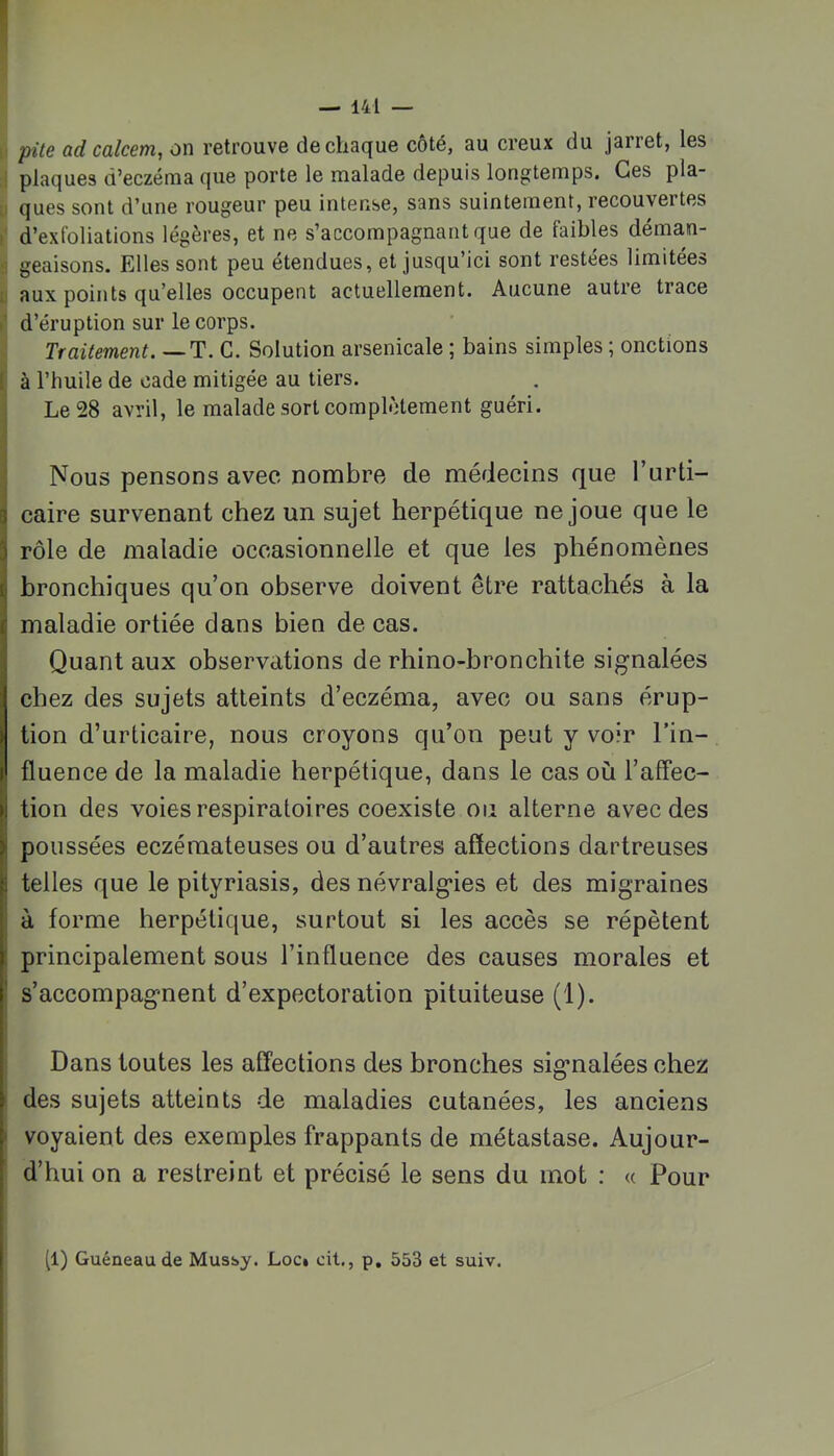 pile ad calcem, on retrouve de chaque côté, au creux du jarret, les plaques d’eczéma que porte le malade depuis longtemps. Ces pla- ques sont d’une rougeur peu intense, sans suintement, recouvertes d’exfoliations légères, et ne s’accompagnant que de faibles déman- geaisons. Elles sont peu étendues, et jusqu’ici sont restées limitées aux points qu’elles occupent actuellement. Aucune autre trace d’éruption sur le corps. Traitement. — T. G. Solution arsenicale ; bains simples ; onctions : à l’huile de cade mitigée au tiers. Le 28 avril, le malade sort complètement guéri. Nous pensons avec nombre de médecins que l’urti- I caire survenant chez un sujet herpétique ne joue que le 3 rôle de maladie occasionnelle et que les phénomènes ({ bronchiques qu’on observe doivent être rattachés à la j maladie ortiée dans bien de cas. Quant aux observations de rhino-bronchite signalées chez des sujets atteints d’eczéma, avec ou sans érup- tion d’urticaire, nous croyons qu’on peut y voir l’in- fluence de la maladie herpétique, dans le cas où l’affec- I tion des voies respiratoires coexiste ou alterne avec des I poussées eczémateuses ou d’autres affections dartreuses j telles que le pityriasis, des névralgies et des migraines à forme herpétique, surtout si les accès se répètent : principalement sous l’influence des causes morales et s’accompagnent d’expectoration pituiteuse (1). Dans toutes les affections des bronches signalées chez > des sujets atteints de maladies cutanées, les anciens ' voyaient des exemples frappants de métastase. Aujour- d’hui on a restreint et précisé le sens du mot : « Pour [1) Guéneaude Mussy. Loci cit,, p, 553 et suiv.