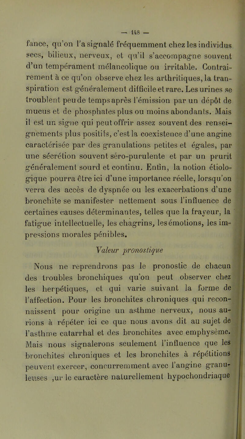 fance, qu’on l’a sig*nalé fréquemment chez les individus secs, bilieux, nerveux, et qu’il s’accompag'ne souvent d’un tempérament mélancolique ou irritable. Contrai- rement à ce qu’on observe chez les arthritiques, la tran- spiration est g’énéralement difficile et rare. Les urines se troublent peu de temps après l’émission par un dépôt de mucus et de phosphates plus ou moins abondants. Mais il est un sig-rie qui peut offrir assez souvent des rensei- g’nements plus positifs, c’est la coexistence d’une ang*ine caractérisée par des g-ranulations petites et ég*ales, par une sécrétion souvent séro-purulente et par un pi’urit g’énéralement sourd et continu. Entîn, la notion étiolo- • g*ique pourra être ici d’une importance réelle, lorsqu’on i verra des accès de dyspnée ou les exacerbations d’une j bronchite se manifester nettement sous l’influence de y certaines causes déterminantes, telles que la frayeur, la J fatig’ue intellectuelle, les chag’rins, les émotions, les im- | pressions morales pénibles, j Valeur pronostique Nous ne reprendrons pas le pronostic de chacun des troubles bronchiques qu’on peut observer chez | les herpétiques, et qui varie suivant la forme de j l’affection. Pour les bronchites chroniques qui recon- : naissent pour origine un asthme nerveux, nous au- , rions à répéter ici ce que nous avons dit au sujet de ‘ l’asthme catarrhal et des bronchites avec emphysème. Mais nous signalerons seulement l’influence que les bronchites chroniques et les bronchites à répétitions j peuvent exercer, concurremment avec l’angine granu- | leuses ,ur le caractère naturellement hypocliondriaque j t