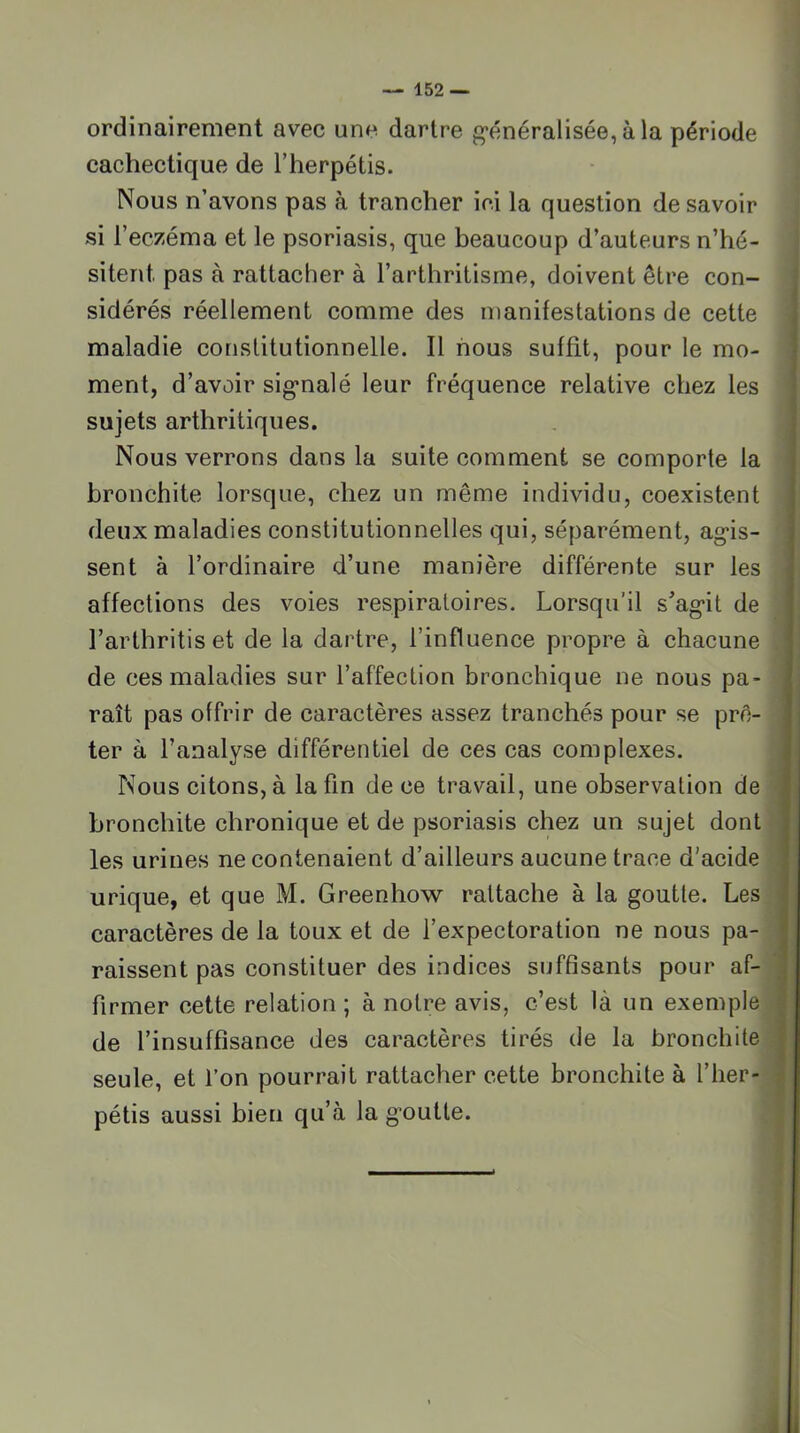 ordinairement avec une dartre g'énéralisée,àla période cachectique de l’herpétis. Nous n’avons pas à trancher ici la question desavoir si l’eczéma et le psoriasis, que beaucoup d’auteurs n’hé- sitent pas à rattacher à l’arthritisme, doivent être con- sidérés réellement comme des manifestations de cette maladie constitutionnelle. Il nous suffit, pour le mo- ment, d’avoir sig*nalé leur fréquence relative chez les sujets arthritiques. Nous verrons dans la suite comment se comporte la bronchite lorsque, chez un même individu, coexistent deux maladies constitutionnelles qui, séparément, ag'is- sent à l’ordinaire d’une manière différente sur les affections des voies respiratoires. Lorsqu’il s’ag*it de l’arthritis et de la dartre, l’influence propre à chacune de ces maladies sur l’affection bronchique ne nous pa- raît pas offrir de caractères assez tranchés pour se prê- ter à l’analyse différentiel de ces cas complexes. Nous citons, à la fin de ce travail, une observation de bronchite chronique et de psoriasis chez un sujet dont les urines ne contenaient d’ailleurs aucune trace d’acide urique, et que M. Greenhow rattache à la goutte. Les caractères de la toux et de l’expectoration ne nous pa- raissent pas constituer des indices suffisants pour af- firmer cette relation ; à notre avis, c’est là un exemple de l’insuffisance des caractères tirés de la bronchite seule, et l’on pourrait rattacher cette bronchite à l’iier- pétis aussi bien qu’à la g’outte.