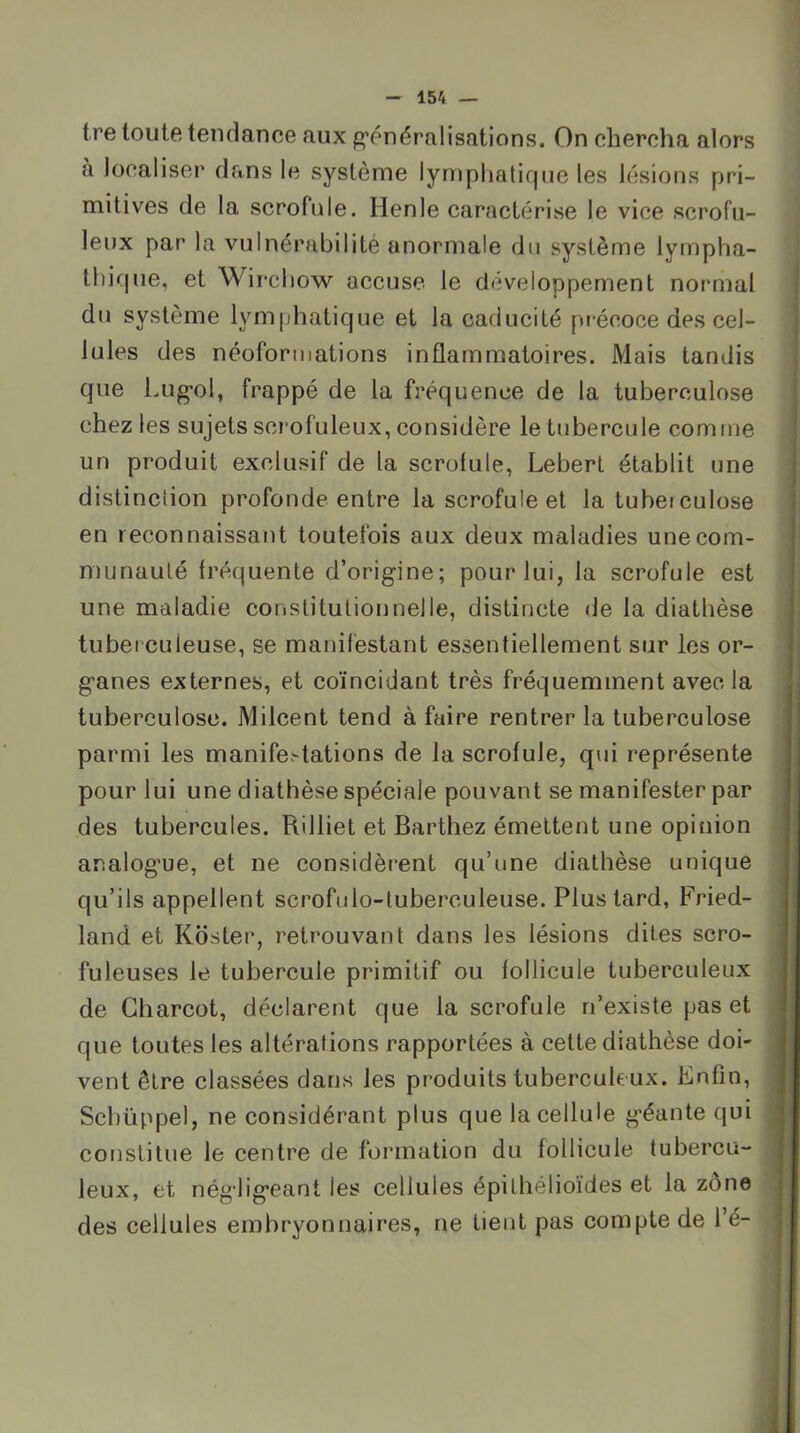 tre toute tendance aux g’énéralisations. On chercha alors à localiser dans le système lynïphalique les lésions pri- mitives de la scrofule. lien le caractérise le vice scrofu- leux par la vulnérabilité anormale du système lympha- thique, et Wirchow accuse le développement normal du système lymphatique et la caducité précoce des cel- lules des néoforiiiations inflammatoires. Mais tandis que Lug-ol, frappé de la fréquence de la tuberculose chez les sujets scrofuleux, considère le tubercule comme un produit exclusif de la scrofule, Lebert établit une distinction profonde entre la scrofule et la tuberculose en reconnaissant toutefois aux deux maladies une com- munauté fréquente d’origine; pour lui, la scrofule est une maladie constitutionnelle, distincte de la diathèse tuberculeuse, se manifestant essentiellement sur les or- ganes externes, et coïncidant très fréquemment avec la tuberculose. Milcent tend à faire rentrer la tuberculose parmi les manife.^tations de la scrofule, qui représente pour lui une diathèse spéciale pouvant se manifester par des tubercules. Rilliet et Barthez émettent une opinion analogue, et ne considèrent qu’une diathèse unique qu’ils appellent scrofulo-tuberculeuse. Plus tard, Fried- land et Kdster, retrouvant dans les lésions dites scro- fuleuses le tubercule primitif ou follicule tuberculeux de Charcot, déclarent que la scrofule n’existe pas et que toutes les altérations rapportées à cette diathèse doi- vent être classées dans les produits tuberculeux. Enfin, Scbüppel, ne considérant plus que la cellule géante qui cotjstitue le centre de formation du follicule tubercu- leux, et négligeant les cellules épithélioïdes et la zône des cellules embryonnaires, ne tient pas compte de l’é-