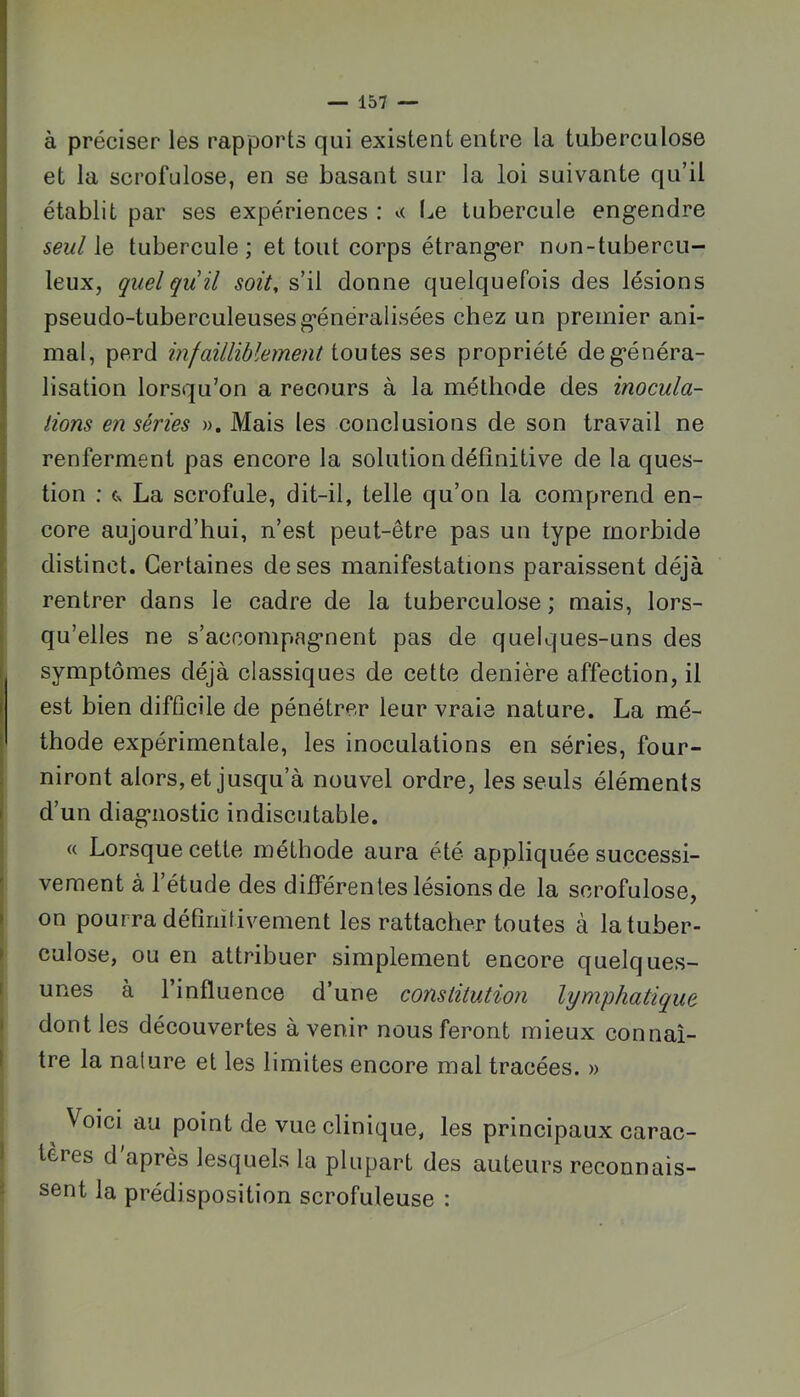 à préciser les rapports qui existent entre la tuberculose et la scrofulose, en se basant sur la loi suivante qu’il établit par ses expériences : l^e tubercule engendre seul le tubercule ; et tout corps étranger non-tubercu- leux, quel qu il soit, s’il donne quelquefois des lésions pseudo-tuberculeuses généralisées chez un premier ani- mal, perd infailliblement iouiQS ses propriété de généra- lisation lorsqu’on a recours à la méthode des inocula- tions en séries ». Mais les conclusions de son travail ne renferment pas encore la solution définitive de la ques- tion ; La scrofule, dit-il, telle qu’on la comprend en- core aujourd’hui, n’est peut-être pas un type morbide distinct. Certaines de ses manifestations paraissent déjà rentrer dans le cadre de la tuberculose ; mais, lors- qu’elles ne s’accompagnent pas de quelques-uns des symptômes déjà classiques de cette denière affection, il est bien difficile de pénétrer leur vraie nature. La mé- I thode expérimentale, les inoculations en séries, four- I niront alors, et jusqu’à nouvel ordre, les seuls éléments I d’un diagnostic indiscutable. « Lorsque cette méthode aura été appliquée successi- vement à 1 étude des différentes lésions de la scrofulose, on pourra définitivement les rattacher toutes à la tuber- culose, ou en attribuer simplement encore quelques- I unes à l’influence d’une constitution lymphatique j dont les découvertes avenir nous feront mieux connaî- 1 tre la nature et les limites encore mal tracées. » Voici au point de vue clinique, les principaux carac- I teres d après lesquels la plupart des auteurs reconnais- I sent la prédisposition scrofuleuse :