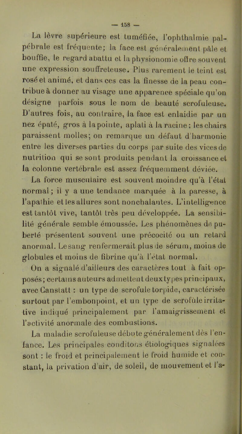 La lèvre supérieure est tuméfiée, Tophthalmie pal- pébrale est fréquente; la face est g’énéralemenl pâle et bouffie, le regard abattu et la physionomie oflre souvent une expression souffreteuse. Plus rarement le teint est rosé et animé, et dans ces cas la finesse de la peau con- tribue à donner au visage une apparence spéciale qu’on désigne parfois sous le nom de beauté scrofuleuse. D’autres fois, au contraire, la face est enlaidie par un nez épaté, gros à lapointe, aplati à la racine; les chairs paraissent molles; on remarque un défaut d’harmonie entre les diverses parties du corps par suite des vices de nutrition qui se sont produits pendant la croissance et la colonne vertébrale est assez fréquemment déviée. La force musculaire est souvent moindre qu’à l’état normal; il y aune tendance marquée à la paresse, à l’apathie et les allures sont nonchalantes. L’intelligence est tantôt vive, tantôt très peu développée. La sensibi- lité générale semble émoussée. Les phénomènes de pu- berté présentent souvent une précocité ou un retard anormal. Lesang renfermerait plus de sérum, moins de globules et moins de fibrine qu'à l’état normal. On a signalé d’ailleurs des caractères tout à fait op- posés; certains auteurs admettent deuxtypes principaux, avecCanstatt : un type de scrofule torpide, caractérisée surtout par l’embonpoint, et un type de scrofule irrita- tive indiqué principalement par l’amaigrissement et l’activité anormale des combustions. La maladie scrofuleuse débute généralement dès l’en- fance. Les principales conditons étiologiques signalées sont : le froid et principalement le froid humide et con- stant, la privation d’air, de soleil, de mouvement et 1 a-