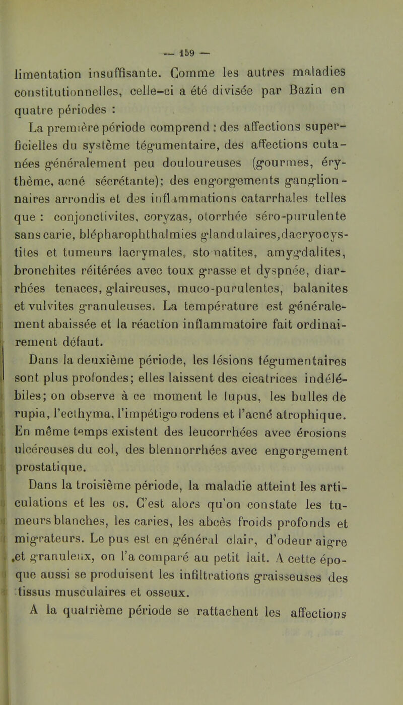 limentalion insuffisante. Gomme les autres maladies constitutionnelles, celle-ci a été divisée par Bazin en quatre périodes : La première période comprend ; des affections super- ficielles du système tég’umentaire, des affections cuta- nées g’énéralement peu douloureuses (g’ourrnes, éry- thème, acné sécrétante); des eng’org’ements g’ang’lion- naires arrondis et des inflammations catarrhales toiles que : conjonctivites, coryzas, otorrhée séro-purulente sans carie, blépharophthalmies g'landulaires,dacryocys- tites et tumeurs lacrymales, sto natites, amyg*dalites, bronchites réitérées avec toux gérasse et dyspnée, diar- rhées tenaces, g*laireuses, muco-purulentes, balanites ' et vulvites g’ranuleuses. La température est g*énérale- ! ment abaissée et la réaction inflammatoire fait ordinai- ! rement défaut. \ Dans la deuxième période, les lésions tég*umentaires I sont plus profondes; elles laissent des cicatrices indélé- I biles; on observe à ce moment le lupus, les bulles de I rupia, l’eclhyma, rimpétig*o rodens et l’acné atrophique. I En même temps existent des leucorrhées avec érosions t ulcéreuses du col, des bleniiorrhées avec eng'org’ement I prostatique. Dans la troisième période, la maladie atteint les arti- ij culations et les os. C’est alors qu’on constate les tu- 1 meurs blanches, les caries, les abcès froids profonds et ( mig’rateurs. Le pus est en g’énéral clair, d’odeur aigre . .et g-ranuleiix, on l’a comparé au petit lait. A cette épo- I que aussi se produisent les infiltrations graisseuses des < .tissus musculaires et osseux. A la quatrième période se rattachent les affections