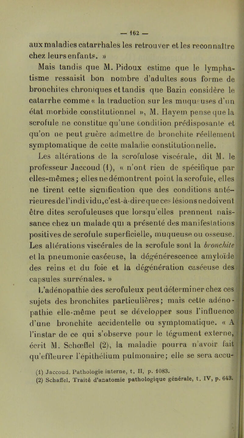 aux maladies catarrhales les retrouver et les reconnaître chez leurs enfants. » Mais tandis que M. Pidoux estime que le lympha- tisme ressaisit bon nombre d’adultes sous foi me de bronchites chroniques et tandis que Bazin considère le catarrhe comme « la traduction sur les mnqupuses d’un état morbide constitutionnel », M. Hayem pense que la scrofule ne constitue qu’une condition prédisposante et qu’on ne peut g'uère admettre de bronchite réellement symptomatique de cette maladie constitutionnelle. Les altérations de la scrol'ulose viscérale, dit M. le professeur Jaccoud (1), « n’ont rien de spécifique par elles-mêmes; elles nedémontrent point la scrofule, elles ne tirent cette signification que des conditions anté- rieuresdel’individu,c’est-à-direqueces lésions nedoivent être dites scrofuleuses que lorsqu’elles prennent nais- sance chez un malade qui a présenté des manifeslations positives de scrofule superficielle, muqueuse ou osseuse. Les altérations viscérales de la scrofule sont la bronchite et la pneumonie caséeuse, la dég-énérescence amyloïde des reins et du foie et la dég*énération caséeuse des capsules surrénales. » 1/adénopathie des scrofuleux peut déterminer chez ces sujets des bronchites particulières; mars cette adéno- pathie elle-même peut se développer sous l’influence d’une bronchite accidentelle ou symptomatique. « A l’instar de ce qui s’observe pour le tég*ument externe, écrit M. Schœffel (2), la maladie pourra n’avoir fait qu’effleurer l’épithélium pulmonaire; elle se sera accu- (1) Jaccoud, Pathologie interne, t. II, p. 1083. (2) Schaffel. Traité d’anatomie pathologique générale, t. IV, p. 643.