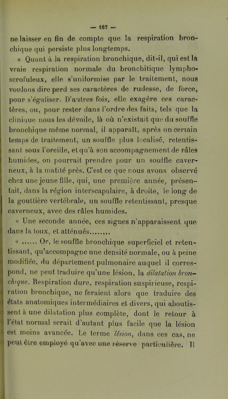 ne laisser en fin de compte que la respiration bron- chique qui persiste plus long'temps. « Quant à la respiration bronchique, dit-il, qui est la vraie respiration normale du bronchitique lympho- scrofuleux, elle s’uniformise par le traitement, nous voulons dire perd ses caractères de rudesse, de force, pour s’ég’aliser. D’autres fois, elle exag^ère ces carac- tères, ou, pour rester dans l’ordre des faits, tels que la clinique nous les dévoile, là où n’existait que du souffle bronchique même normal, il apparaît, après unceriain temps de traitement, un souffle plus localisé, retentis- sant sous l’oreille, et qu’à son accompag’uement de râles humides, on pourrait prendre pour un souffle caver- neux, à la matité près. C’est ce que nous avons observé chez une jeune fille, qui, une première année, présen- tait, dans la rég*ion interscapulaire, à droite, le long- de la g-outtière vertébrale, un souffle retentissant, presque caverneux, avec des râles humides. « Une seconde année, ces siguies n’apparaissent que dans la toux, et atténués « Or, le souffle bronchique superficiel et reten- tissant, qu’accompag'ne une densité normale, ou à peine modifiée, du département pulmonaire auquel il corres- pond, ne peut traduire qu’une lésion, la dilatation bron- chique. Respiration dure, respiration suspicieuse, respi- ration bronchique, ne feraient alors que traduire des états anatomiques intermédiaires et divers, qui aboutis- sent à une dilatation plus complète, dont le retour à l’état normal serait d’autant plus facile que la lésion est moins avancée. Le terme lésion^ dans ces cas, ne peut être employé qu’avec une réserve particulière. Il