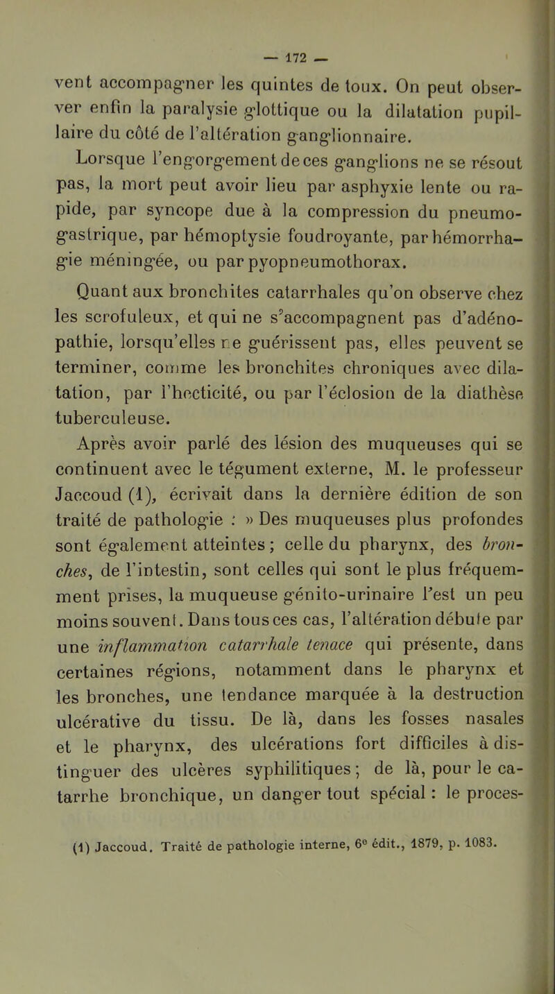 vent accompag'ner les quintes de toux. On peut obser- j ver enfin la paralysie g'iottique ou la dilatation pupil- laire du côté de l’altération g-ang’lionnaire. i Lorsque feng’org’ementdeces g’ang'lions ne se résout pas, la mort peut avoir lieu par asphyxie lente ou ra- pide, par syncope due à la compression du pneumo- g'astrique, par hémoptysie foudroyante, parhémorrha- g-ie méning’ée, ou par pyopneumothorax. Quant aux bronchites catarrhales qu’on observe chez les scrofuleux, et qui ne s’accompagnent pas d’adéno- pathie, lorsqu’elles ne guérissent pas, elles peuvent se terminer, comme les hronchites chroniques avec dila- tation, par l’hocticité, ou par l’éclosion de la diathèse tuberculeuse. Après avoir parlé des lésion des muqueuses qui se continuent avec le tégument externe, M. le professeur , Jaccoud (1), écrivait dans la dernière édition de son traité de pathologie ; » Des muqueuses plus profondes sont également atteintes ; celle du pharynx, des bron- ches^ de l’intestin, sont celles qui sont le plus fréquem- ment prises, la muqueuse génito-urinaire Lest un peu moins souvent. Dans tous ces cas, l’altération débute par une inflammation catarrhale tenace qui présente, dans certaines régions, notamment dans le pharynx et les bronches, une tendance marquée à la destruction ulcérative du tissu. De là, dans les fosses nasales et le pharynx, des ulcérations fort difficiles à dis- tinguer des ulcères syphilitiques ; de là, pour le ca- | tarrhe bronchique, un danger tout spécial: le procès- 1 (1) Jaccoud, Traité de pathologie interne, 6® édit., 1879, p. 1083. i