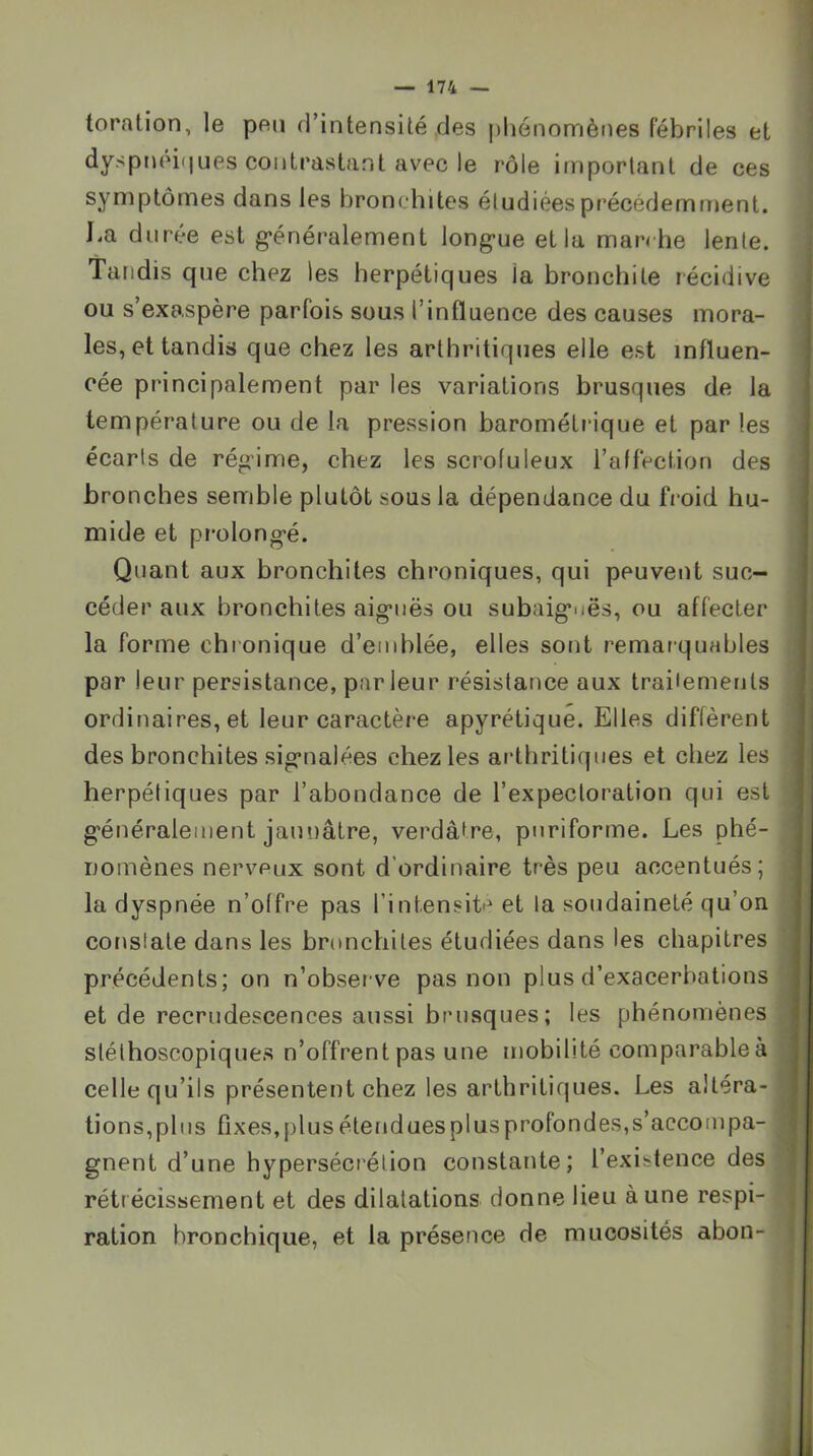 toration, le peu d’intensité des [)liénomènes fébriles et dyspnoi(|ues contrastant avec le rôle important de ces symptômes dans les bronchites étudiées précédemment. J.a duree est g’énéralement long*ue et la marche lente. Tandis que chez les herpétiques la bronchite récidive ou s’exaspère parfois sous l’influence des causes mora- les, et tandis que chez les arthritiques elle est influen- cée principalement par les variations brusques de la température ou de la pression barométrique et par les écarts de rég'ime, chez les scrofuleux l’affection des bronches semble plutôt sous la dépendance du froid hu- mide et pr'olong'é. Quant aux bronchites chroniques, qui peuvent suc- céder aux bronchites aig-iiës ou subaig*nës, ou affecter la forme chronique d’emblée, elles sont remarquables par leur persistance, parleur résistance aux traitements ordinaires, et leur caractère apyrétique. Elles diffèrent des bronchites sig*nalées chez les arthritiques et chez les herpétiques par l’abondance de l’expectoration qui est g'énéralement jaunâtre, verdâtre, puriforme. Les phé- nomènes nerveux sont d’ordinaire très peu accentués; la dyspnée n’offre pas l’intensite et la soudaineté qu’on constate dans les bnmchites étudiées dans les chapitres précédents; on n’observe pas non plus d’exacerbations et de recrudescences aussi brusques; les phénomènes stéthoscopiques n’offrent pas une mobilité comparable à celle qu’ils présentent chez les arthritiques. Les altéra- tions,plus fixes,plus étenduesplusprofondes,s’accompa- gnent d’une hypersécrétion constante; l’existence des rétrécissement et des dilatations donne lieu à une respi- ration bronchique, et la présence de mucosités abon-