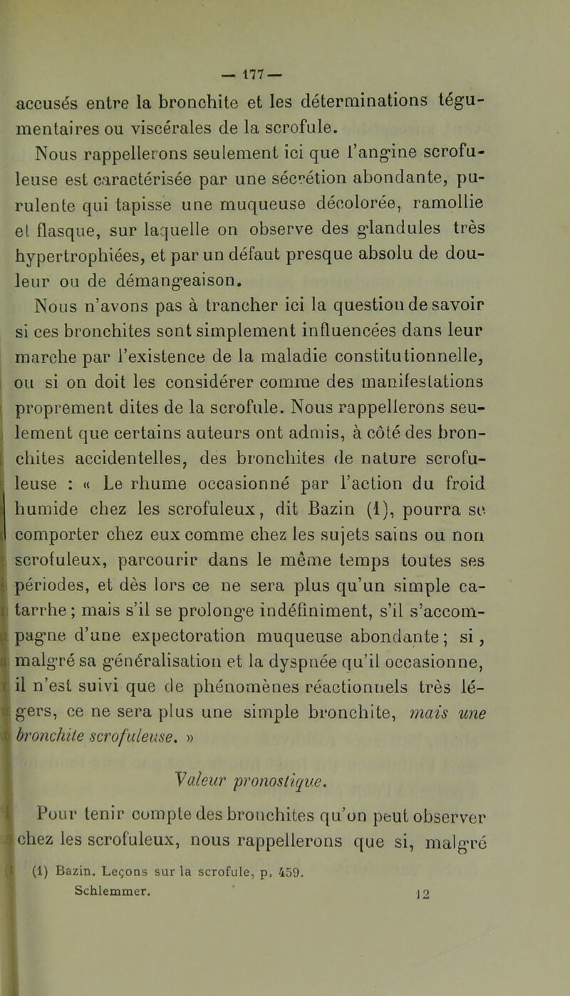 accusés entre la bronchite et les déterminations tégu- mentaires ou viscérales de la scrofule. Nous rappellerons seulement ici que l’angine scrofu- leuse est caractérisée par une sécrétion abondante, pu- rulente qui tapisse une muqueuse décolorée, ramollie et flasque, sur laquelle on observe des glandules très hypertrophiées, et par un défaut presque absolu de dou- leur ou de démangeaison. Nous n’avons pas à trancher ici la question de savoir si ces bronchites sont simplement influencées dans leur marche par l’existence de la maladie constitutionnelle, ou si on doit les considérer comme des manifestations ' proprement dites de la scrofule. Nous rappellerons seu- : lement que certains auteurs ont admis, à côté des bron- \ chites accidentelles, des bronchites de nature scrofu- ! ■ leuse : « Le rhume occasionné par l’action du froid humide chez les scrofuleux, dit Bazin (1), pourra sc I comporter chez eux comme chez les sujets sains ou non ; scrofuleux, parcourir dans le même temps toutes ses 1 périodes, et dès lors ce ne sera plus qu’un simple ca- \ tarrhe; mais s’il se prolonge indéfiniment, s’il s’accom- ^ pagne d’une expectoration muqueuse abondante ; si, ^ malgré sa généralisation et la dyspnée qu’il occasionne, i il n’est suivi que de phénomènes réactionnels très lé- !f gers, ce ne sera plus une simple bronchite, mais une .0 bronchite scrofuleuse. » Valeur pronostique. 1 Pour tenir compte des bronchites qu’on peut observer 3 chez les scrofuleux, nous rappellerons que si, malgré 1 (1) Bazin. Leçons sur la scrofule, p. 459. Schlemmer. ’ j o