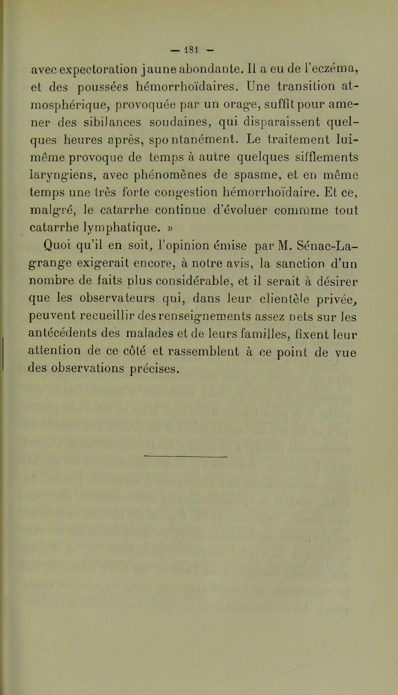 avec expectoration jaune abondante. Il a eu de l’eczéma, et des poussées hémorrhoïdaires. Une transition at- mosphérique, provoquée par un orag’e, suffit pour ame- ner des sibilances soudaines, qui disparaissent quel- ques heures après, spontanément. Le traitement lui- même provoque de temps à autre quelques sifflements laryngnens, avec phénomènes de spasme, et en même temps une très forte cong’estion hémorrhoïdaire. Et ce, malgré, le catarrhe continue d’évoluer commme tout catarrhe lymphatique. » Quoi qu’il en soit, l’opinion émise par M. Sénac-La- g’rang’e exig-erait encore, à notre avis, la sanction d’un nombre de faits plus considérable, et il serait à désirer que les observateurs qui, dans leur clientèle privée, peuvent recueillir des renseig*nem.ents assez nets sur les antécédents des malades et de leurs familles, fixent leur attention de ce côté et rassemblent à ce point de vue des observations précises.