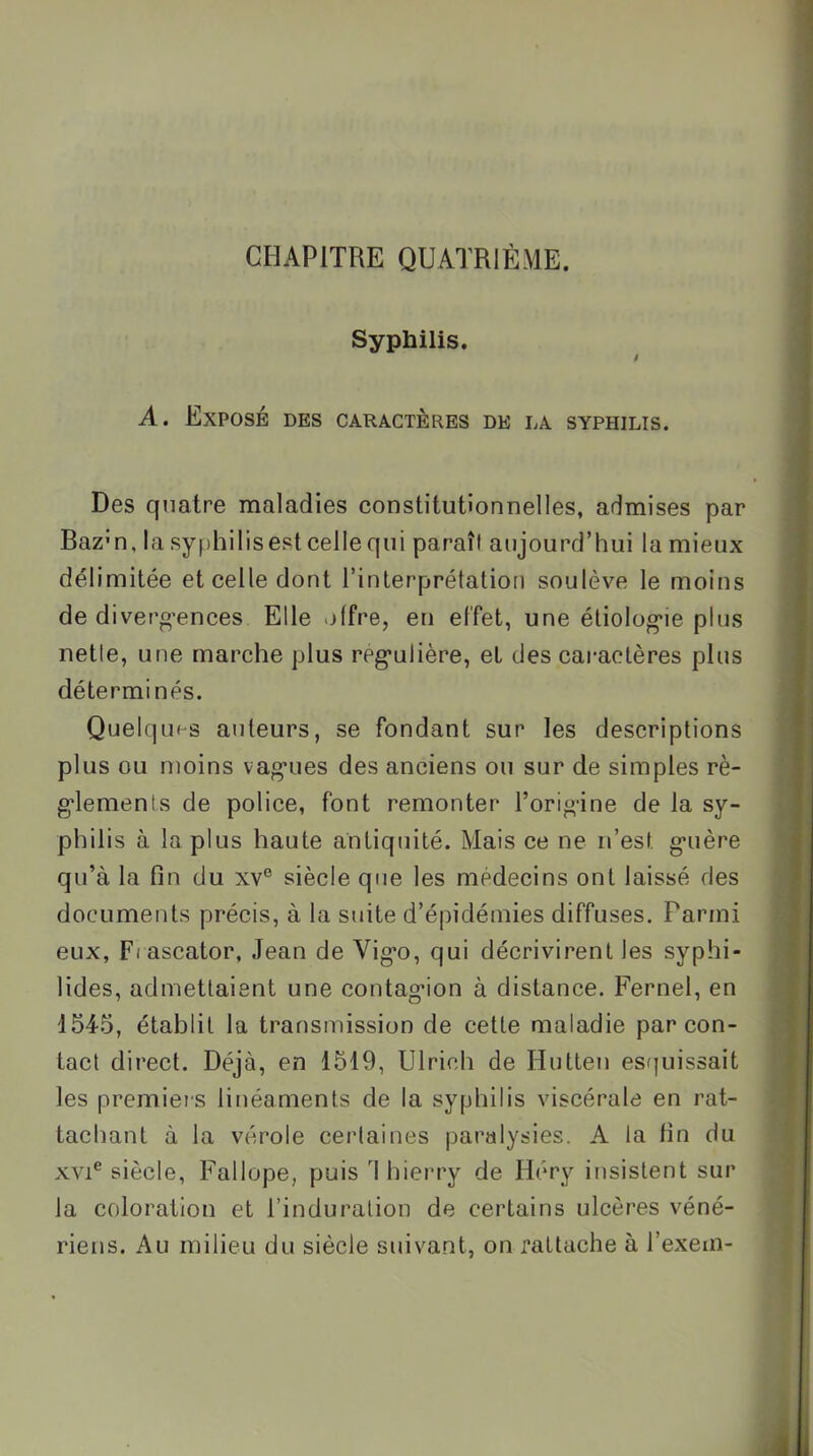 CHAPITRE QUATRIÈME. Syphilis. $ A. Exposé des caractères de la syphilis. Des quatre maladies constitutionnelles, admises par Baz'n, la syphilisest celle qui paraît aujourd’hui la mieux délimitée et celle dont l’interprétalioii soulève le moins de diverg’ences Elle offre, en effet, une éliolog'ie plus nette, une marche plus rég’ulière, et des caractères plus déterminés. Quelques auteurs, se fondant sur les descriptions plus ou moins vag*ues des anciens ou sur de simples rè- g'iemenls de police, font remonter l’ori«’ine de la sy- phil is à la plus haute antiquité. Mais ce ne n’est g’uère qu’à la fin du xv° siècle que les médecins ont laissé des documents précis, à la suite d’épidémies diffuses. Parmi eux, Fl ascator, Jean de Vig*o, qui décrivirent les syphi- lides, admettaient une contag*ion à distance. Fernel, en 1545, établit la transmission de cette maladie par con- tact direct. Déjà, en 1519, Ulricli de Hutten esijuissait les premiers linéaments de la syphilis viscérale en rat- tachant à la vérole certaines paralysies. A la fin du XVI® siècle, Fallope, puis 1 hierry de Héry insistent sur la coloration et l’induration de certains ulcères véné- riens. Au milieu du siècle suivant, on rattache à l’exem-