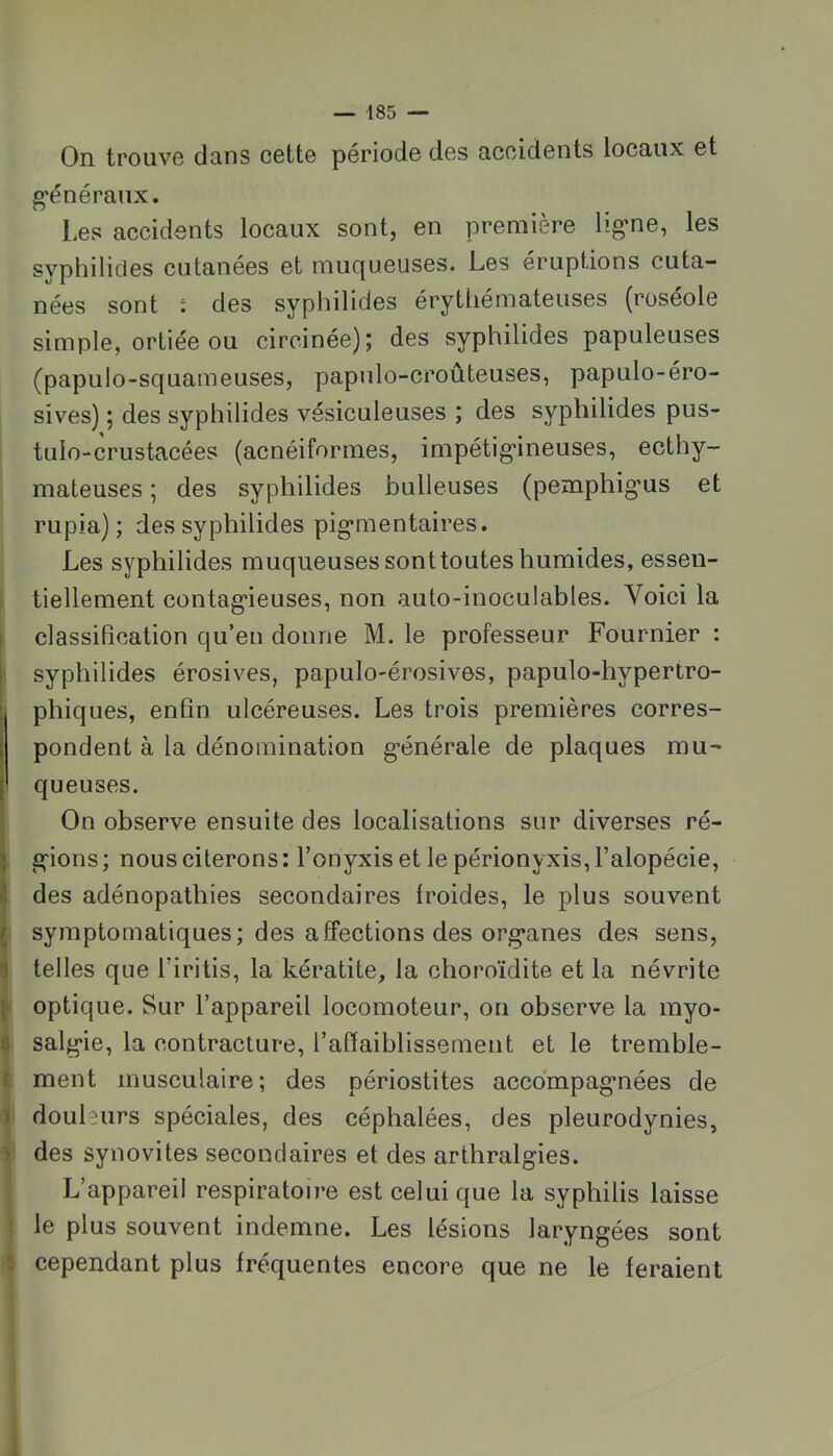 On trouve dans cette période des accidents locaux et g’énéraux. Les accidents locaux sont, en première ligne, les syphilides cutanées et muqueuses. Les éruptions cuta- nées sont : des syphilides érythémateuses (roséole simple, ortiée ou circinée); des syphilides papuleuses (papulo-squameuses, papulo-croûteuses, papulo-éro- sives) ; des syphilides vésiculeuses ; des syphilides pus- tulo-crustacées (acnéiformes, impétigineuses, ecthy- mateuses ; des syphilides bulleuses (pemphigus et rupia) ; des syphilides pigmentaires. Les syphilides muqueuses sont toutes humides, essen- i tiellement contagieuses, non auto-inoculables. Voici la classification qu’en donne M. le professeur Fournier : syphilides érosives, papulo-érosives, papulo-hypertro- phiques, enfin ulcéreuses. Les trois premières corres- I pondent à la dénomination générale de plaques mu- [ queuses. I On observe ensuite des localisations sur diverses ré- ) gions ; nous citerons : l’onyxis et le périonyxis, l’alopécie, des adénopathies secondaires froides, le plus souvent ■ symptomatiques; des affections des organes des sens, telles que l’iritis, la kératite, la choroïdite et la névrite optique. Sur l’appareil locomoteur, on observe la myo- isalgie, la contracture, l’afiaiblissemeut et le tremble- ment musculaire; des périostites accompagnées de douleurs spéciales, des céphalées, des pleurodynies, ij: des synovites secondaires et des arthralgies. I L’appareil respiratoire est celui que la syphilis laisse i le plus souvent indemne. Les lésions laryngées sont i cependant plus fréquentes encore que ne le feraient 1