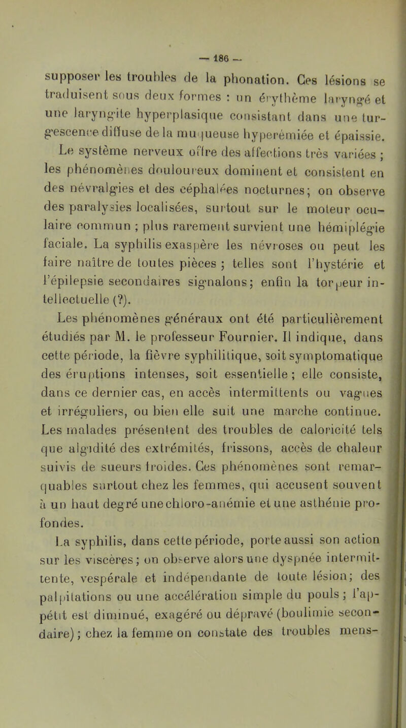 supposer les troubles de la phonation. Ces lésions se traduisent sous deux formes : un érytlième laryngé et une laryngite hyperplasique consistant dans une tur- g’escenreditïuse delà muqueuse hyperémiée et épaissie. Le système nerveux offre des affections très variées ; les phénomènes douloureux dominent et consistent en des névralg’ies et des céphalf^es nocturnes; on observe des paralysies localisées, surtout sur le moteur ocu- laire commun ; plus rarement survient une hémiplég-ie faciale. La syphilis exaspère les névroses ou peut les faire naître de toutes pièces; telles sont l’hystérie et l’épilepsie secondaires signialons; enfin la torpeur in- tellectuelle (?). Les phénomènes g’énéraux ont été particulièrement étudiés par M. le professeur Fournier, Il indique, dans cette période, la fièvre syphilitique, soit symptomatique des éruptions intenses, soit essentielle; elle consiste, dans ce dernier cas, en accès intermittents ou vag’iies et irréguliers, ou bien elle suit une marche continue. Les malades présentent des troubles de caloricité tels que algidité des extrémités, frissons, accès de chaleur suivis de sueurs iroides. Ces phénomènes sont remar- (|uables surtout chez les femmes, qui accusent souvent à un haut degré unechloro-anémie et une asthénie pro- fondes. La syphilis, dans cette période, porte aussi son action sur les viscères; on observe alors une dyspnée intermit- tente, vespérale et indépendante de toute lésion; des pal|)itations ou une accélération simple du pouls; 1 ap- pétit est diminué, exagéré ou dépravé (boulimie secon- daire) ; chez la femme on constate des troubles mens-