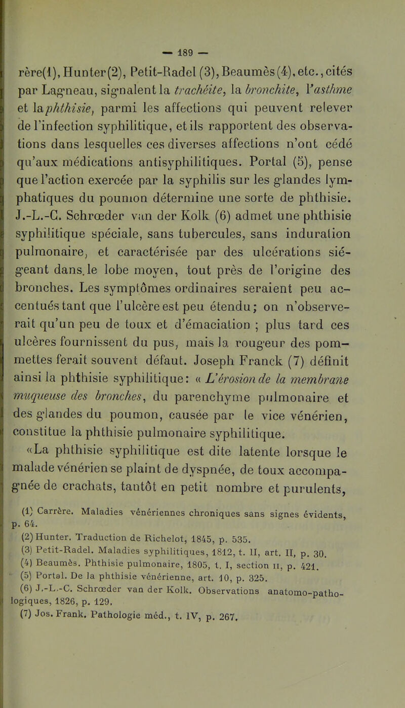 rère(l),Hunter(2), Petit-Radel (3),Beaumès(4),etc.,cités I par Lag'neau, sig’nalentla trachéite^ la bronchite, Yasthme & et Id^phthisie, parmi les affections qui peuvent relever y de l’infection syphilitique, et ils rapportent des observa- J lions dans lesquelles ces diverses affections n’ont cédé P qu’aux médications antisyphilîtiques. Portai (5), pense P que l’action exercée par la syphilis sur les g*landes lym- [j phatiques du poumon détermine une sorte de phthisie, l J.-L.-G. Schrœder van der Kolk (6) admet une phthisie g syphilitique spéciale, sans tubercules, sans induration [| pulmonaire, et caractérisée par des ulcérations sié- g g’eant dans,le lobe moyen, tout près de l’origine des [| bronches. Les symptômes ordinaires seraient peu ac- s centuéstant que l’ulcère est peu étendu; on n’observe- 1 rait qu’un peu de toux et d’émaciation ; plus tard ces ulcères fournissent du pus, mais la rougeur des pom- I mettes ferait souvent défaut. Joseph Franck (7) définit . ainsi la phthisie syphilitique: « L’érosiotide la membrane < mucineuse des bronches, du parenchyme pulmonaire et 1 des glandes du poumon, causée par le vice vénérien, i! constitue la phthisie pulmonaire syphilitique. «La phthisie syphilitique est dite latente lorsque le ! malade vénérien se plaint de dyspnée, de toux accompa- gnée de crachats, tantôt en petit nombre et purulents, (1) Carrère. Maladies vénériennes chroniques sans signes évidents p. 64. ’ (2) Hunter. Traduction de Richelot, 1845, p. 535. (3) Petit-Radel. Maladies syphilitiques, 1812, t. II, art. II, p. 30. (4) Beauraès. Phthisie pulmonaire, 1805, 1. I, section ii, p. 421. (5) Portai. De la phthisie vénérienne, art. 10, p, 325. (6) J.-L.-C. Schrœder van der Kolk. Observations anatomo-patho- logiques, 1826, p. 129. (7) Jos. Frank. Pathologie méd., t. IV, p. 267.